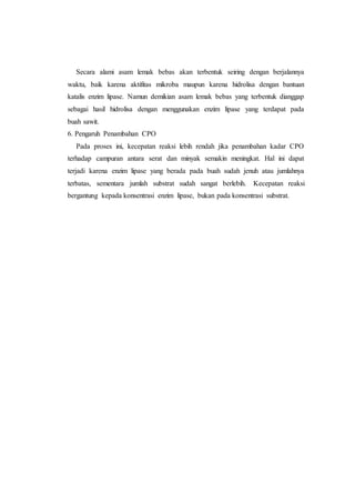 Secara alami asam lemak bebas akan terbentuk seiring dengan berjalannya
waktu, baik karena aktifitas mikroba maupun karena hidrolisa dengan bantuan
katalis enzim lipase. Namun demikian asam lemak bebas yang terbentuk dianggap
sebagai hasil hidrolisa dengan menggunakan enzim lipase yang terdapat pada
buah sawit.
6. Pengaruh Penambahan CPO
Pada proses ini, kecepatan reaksi lebih rendah jika penambahan kadar CPO
terhadap campuran antara serat dan minyak semakin meningkat. Hal ini dapat
terjadi karena enzim lipase yang berada pada buah sudah jenuh atau jumlahnya
terbatas, sementara jumlah substrat sudah sangat berlebih. Kecepatan reaksi
bergantung kepada konsentrasi enzim lipase, bukan pada konsentrasi substrat.
 