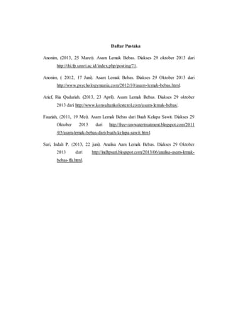 Daftar Pustaka
Anonim, (2013, 25 Maret). Asam Lemak Bebas. Diakses 29 oktober 2013 dari
http://thi.fp.unsri.ac.id/index.php/posting/71.
Anonim, ( 2012, 17 Juni). Asam Lemak Bebas. Diakses 29 Oktober 2013 dari
http://www.psychologymania.com/2012/10/asam-lemak-bebas.html.
Arief, Ria Qadariah. (2013, 23 April). Asam Lemak Bebas. Diakses 29 oktober
2013 dari http://www.konsultankolesterol.com/asam-lemak-bebas/.
Fauziah, (2011, 19 Mei). Asam Lemak Bebas dari Buah Kelapa Sawit. Diakses 29
Oktober 2013 dari http://free-rawwatertreatment.blogspot.com/2011
/05/asam-lemak-bebas-dari-buah-kelapa-sawit.html.
Sari, Indah P. (2013, 22 juni). Analisa Aam Lemak Bebas. Diakses 29 Oktober
2013 dari http://indhpsari.blogspot.com/2013/06/analisa-asam-lemak-
bebas-ffa.html.
 