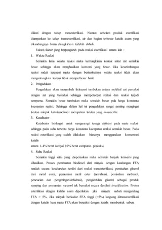 diikuti dengan tahap transesterfikasi. Namun sebelum produk esterifikasi
diumpankan ke tahap transesterifikasi, air dan bagian terbesar katalis asam yang
dikandungnya harus disingkirkan terlebih dahulu.
Faktor-faktor yang berpengaruh pada reaksi esterifikasi antara lain :
1. Waktu Reaksi
Semakin lama waktu reaksi maka kemungkinan kontak antar zat semakin
besar sehingga akan menghasilkan konversi yang besar. Jika kesetimbangan
reaksi sudah tercapai maka dengan bertambahnya waktu reaksi tidak akan
menguntungkan karena tidak memperbesar hasil.
2. Pengadukan
Pengadukan akan menambah frekuensi tumbukan antara molekul zat pereaksi
dengan zat yang bereaksi sehingga mempercepat reaksi dan reaksi terjadi
sempurna. Semakin besar tumbukan maka semakin besar pula harga konstanta
kecepatan reaksi. Sehingga dalam hal ini pengadukan sangat penting mengingat
larutan minyak katalismetanol merupakan larutan yang immiscible.
3. Katalisator
Katalisator berfungsi untuk mengurangi tenaga aktivasi pada suatu reaksi
sehingga pada suhu tertentu harga konstanta kecepatan reaksi semakin besar. Pada
reaksi esterifikasi yang sudah dilakukan biasanya menggunakan konsentrasi
katalis
antara 1-4% berat sampai 10% berat campuran pereaksi.
4. Suhu Reaksi
Semakin tinggi suhu yang dioperasikan maka semakin banyak konversi yang
dihasilkan. Proses pembuatan biodiesel dari minyak dengan kandungan FFA
rendah secara keseluruhan terdiri dari reaksi transesterifikasi, pemisahan gliserol
dari metal ester, pemurnian metil ester (netralisasi, pemisahan methanol,
pencucian dan pengeringan/dehidrasi), pengambilan gliserol sebagai produk
samping dan pemurnian metanol tak bereaksi secara destilasi /rectification. Proses
esterifikasi dengan katalis asam diperlukan jika minyak nabati mengandung
FFA > 5%. Jika minyak berkadar FFA tinggi (>5%) langsung ditransesterifikasi
dengan katalis basa maka FFA akan bereaksi dengan katalis membentuk sabun.
 