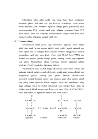 Terbentuknya sabun dalam jumlah yang cukup besar dapat menghambat
pemisahan gliserol dari metil ester dan berakibat terbentuknya emulsi selama
proses pencucian. Jadi esterifikasi digunakan sebagai proses pendahuluan untuk
mengkonversikan FFA menjadi metil ester sehingga mengurangi kadar FFA
dalam minyak nabati dan selanjutnya ditransesterifikasi dengan katalis basa untuk
mengkonversikan trigliserida menjadi metil ester.
2.2.2. Transesterifikasi
Transesterifikasi adalah proses yang mereaksikan trigliserida dalam minyak
nabati atau lemak hewani dengan alkohol rantai pendek seperti methanol atau
etanol (pada saat ini sebagian besar produksi biodiesel menggunakan metanol)
menghasilkan metil ester asam lemak (Fatty Acid Methyl Ester/FAME) atau
biodiesel dan gliserol (gliserin) sebagai produk samping. Katalis yang digunakan
pada proses transeterifikasi adalah basa/alkali, biasanya digunakan natrium
hidroksida (NaOH) atau kalium hidroksida (KOH).
Transesterifikasi (biasa disebut dengan alkoholisis) adalah tahap konversi dari
trigliserida (minyak nabati) menjadi alkil ester, melalui reaksi dengan alkohol, dan
menghasilkan produk samping yaitu gliserol. Diantara alkohol-alkohol
monohidrik menjadi kandidat sumber atau pemasok gugus alkil, metanol adalah
yang paling umum digunakan, karena harganya murah dan reaktifitasnya paling
tinggi (sehingga reaksi ini disebut metanolisis). Jadi, sebagian besar dunia ini,
biodiesel praktis identik dengan asam lemak metil ester (Fatty Acid Metil Ester)
reaksi transesterifikasi trigliserida menjadi metil ester adalah :
O O
║ ║
H2C-O-C-R1 R1-C-OCH3 H2C-OH
O O
║ ║
HC-O-C-R2 + 3 CH3OH R1-C-OCH3 + HC-OH
O O
║ ║
H2C-O-C-R3 R1-C-OCH3 H2C-OH
Trigliserida Metanol Metil Ester Gliserol
 