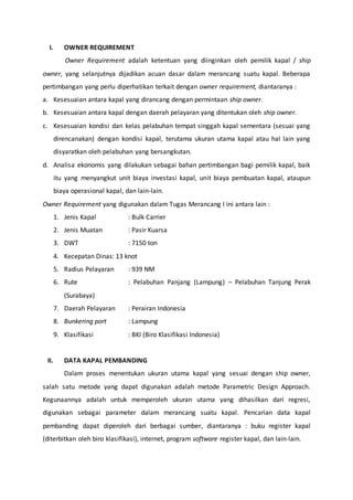 I. OWNER REQUIREMENT 
Owner Requirement adalah ketentuan yang diinginkan oleh pemilik kapal / ship 
owner, yang selanjutnya dijadikan acuan dasar dalam merancang suatu kapal. Beberapa 
pertimbangan yang perlu diperhatikan terkait dengan owner requirement, diantaranya : 
a. Kesesuaian antara kapal yang dirancang dengan permintaan ship owner. 
b. Kesesuaian antara kapal dengan daerah pelayaran yang ditentukan oleh ship owner. 
c. Kesesuaian kondisi dan kelas pelabuhan tempat singgah kapal sementara (sesuai yang 
direncanakan) dengan kondisi kapal, terutama ukuran utama kapal atau hal lain yang 
disyaratkan oleh pelabuhan yang bersangkutan. 
d. Analisa ekonomis yang dilakukan sebagai bahan pertimbangan bagi pemilik kapal, baik 
itu yang menyangkut unit biaya investasi kapal, unit biaya pembuatan kapal, ataupun 
biaya operasional kapal, dan lain-lain. 
Owner Requirement yang digunakan dalam Tugas Merancang I ini antara lain : 
1. Jenis Kapal : Bulk Carrier 
2. Jenis Muatan : Pasir Kuarsa 
3. DWT : 7150 ton 
4. Kecepatan Dinas: 13 knot 
5. Radius Pelayaran : 939 NM 
6. Rute : Pelabuhan Panjang (Lampung) – Pelabuhan Tanjung Perak 
(Surabaya) 
7. Daerah Pelayaran : Perairan Indonesia 
8. Bunkering port : Lampung 
9. Klasifikasi : BKI (Biro Klasifikasi Indonesia) 
II. DATA KAPAL PEMBANDING 
Dalam proses menentukan ukuran utama kapal yang sesuai dengan ship owner, 
salah satu metode yang dapat digunakan adalah metode Parametric Design Approach. 
Kegunaannya adalah untuk memperoleh ukuran utama yang dihasilkan dari regresi, 
digunakan sebagai parameter dalam merancang suatu kapal. Pencarian data kapal 
pembanding dapat diperoleh dari berbagai sumber, diantaranya : buku register kapal 
(diterbitkan oleh biro klasifikasi), internet, program software register kapal, dan lain-lain. 
 