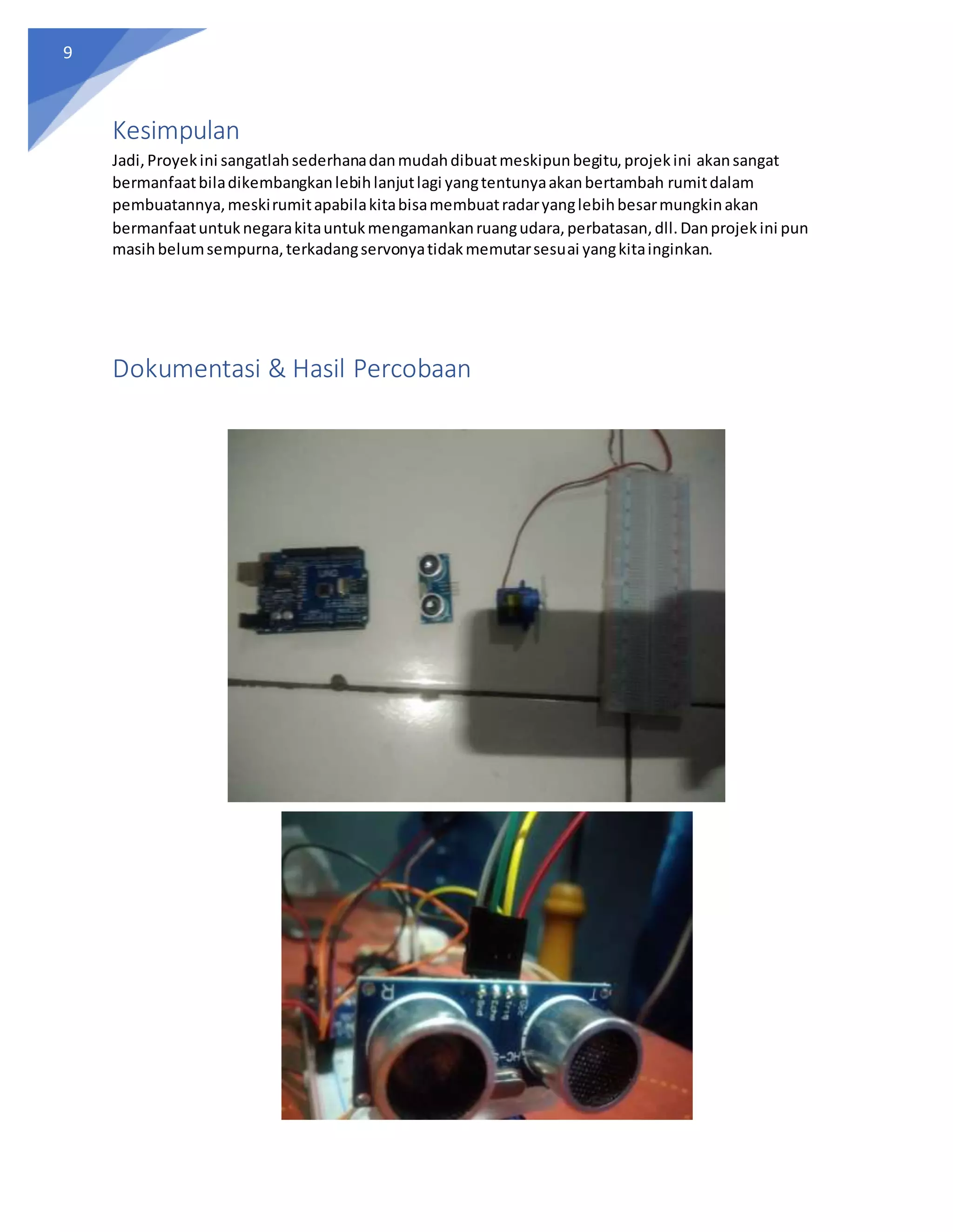 9
Kesimpulan
Jadi,Proyekini sangatlahsederhanadanmudahdibuatmeskipunbegitu,projekini akansangat
bermanfaatbiladikembangkanlebihlanjutlagi yangtentunyaakanbertambah rumitdalam
pembuatannya,meskirumitapabilakitabisamembuatradaryanglebihbesarmungkinakan
bermanfaatuntuknegarakitauntukmengamankanruangudara,perbatasan,dll.Danprojekini pun
masihbelumsempurna,terkadangservonyatidakmemutarsesuai yangkitainginkan.
Dokumentasi & Hasil Percobaan
 