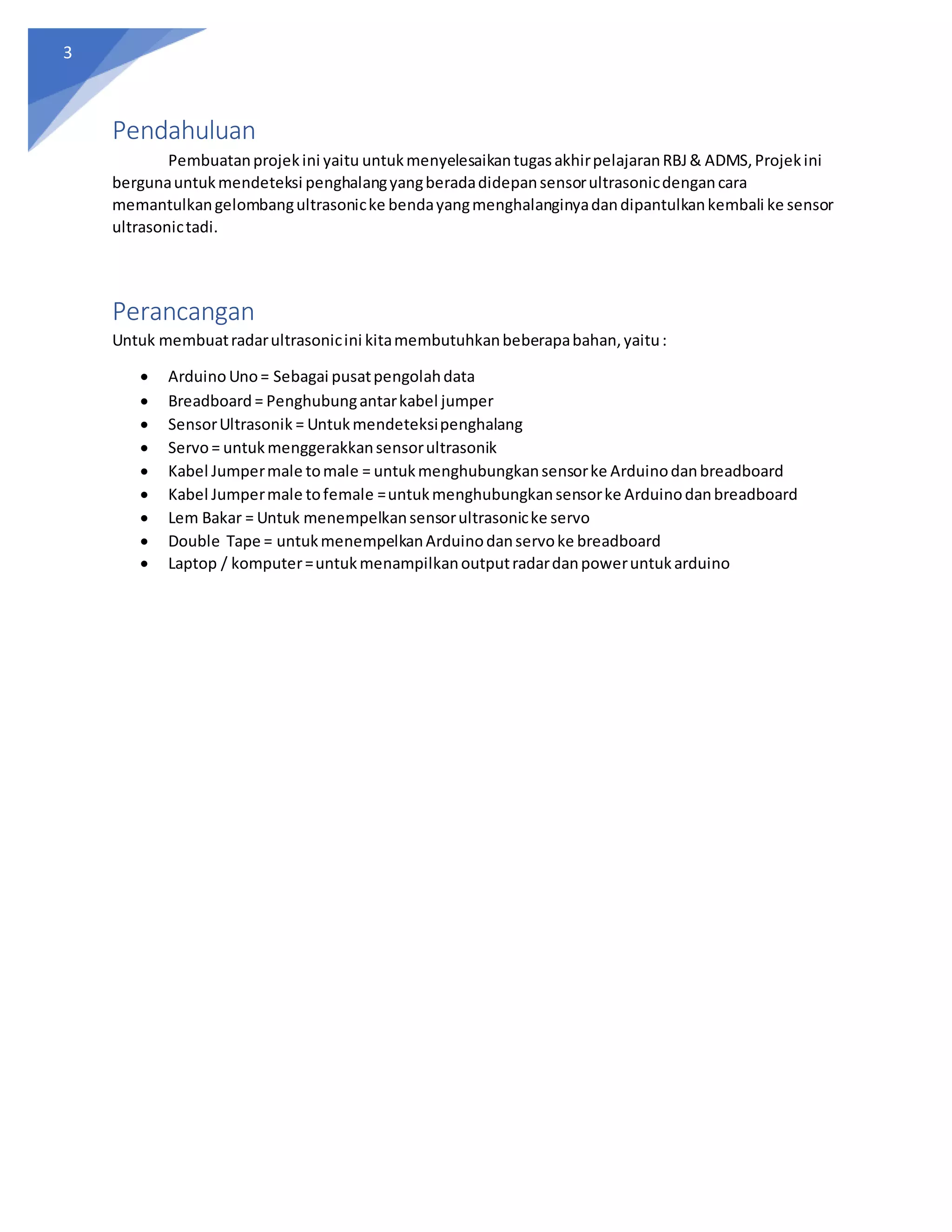 3
Pendahuluan
Pembuatanprojekini yaitu untukmenyelesaikantugasakhirpelajaranRBJ& ADMS,Projekini
bergunauntukmendeteksi penghalangyangberadadidepansensorultrasonicdengancara
memantulkangelombangultrasonicke bendayangmenghalanginyadandipantulkankembali ke sensor
ultrasonictadi.
Perancangan
Untuk membuatradarultrasonicini kitamembutuhkanbeberapabahan,yaitu:
 Arduino Uno= Sebagai pusatpengolahdata
 Breadboard = Penghubungantarkabel jumper
 SensorUltrasonik = Untukmendeteksipenghalang
 Servo= untukmenggerakkansensorultrasonik
 Kabel Jumpermale tomale = untukmenghubungkansensorke Arduinodanbreadboard
 Kabel Jumpermale tofemale =untukmenghubungkansensorke Arduinodanbreadboard
 Lem Bakar = Untuk menempelkansensorultrasonicke servo
 Double Tape = untukmenempelkanArduinodanservoke breadboard
 Laptop / komputer=untukmenampilkanoutputradardanpoweruntukarduino
 