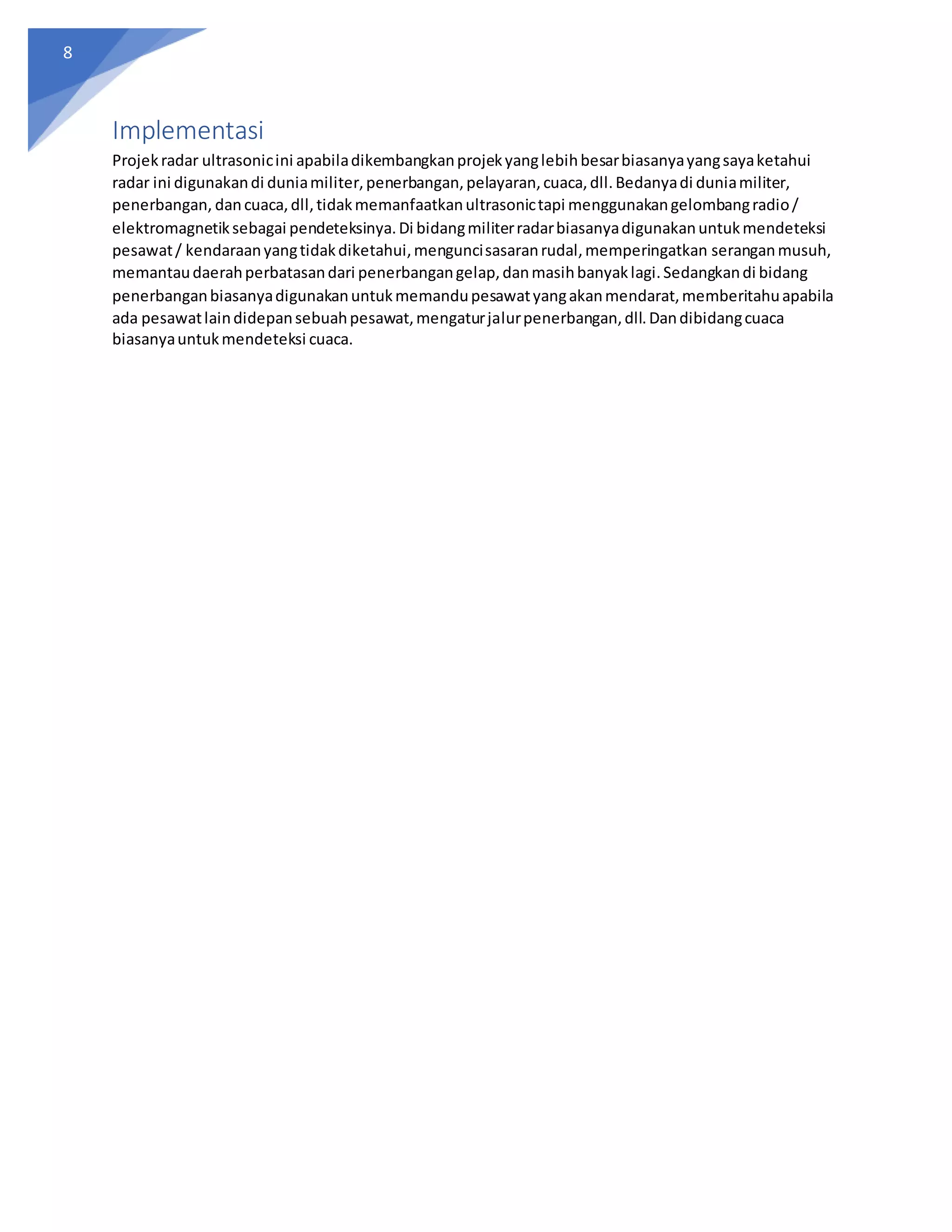 8
Implementasi
Projekradar ultrasonicini apabiladikembangkanprojekyanglebihbesarbiasanyayangsayaketahui
radar ini digunakandi duniamiliter,penerbangan,pelayaran,cuaca,dll.Bedanyadi duniamiliter,
penerbangan, dancuaca,dll,tidakmemanfaatkanultrasonictapi menggunakangelombangradio/
elektromagnetiksebagai pendeteksinya.Di bidangmiliterradarbiasanyadigunakanuntukmendeteksi
pesawat/ kendaraanyangtidakdiketahui,menguncisasaranrudal,memperingatkan seranganmusuh,
memantaudaerahperbatasandari penerbangangelap,danmasihbanyaklagi.Sedangkandi bidang
penerbanganbiasanyadigunakanuntukmemandupesawatyangakanmendarat,memberitahuapabila
ada pesawatlaindidepansebuahpesawat,mengaturjalurpenerbangan,dll.Dandibidangcuaca
biasanyauntukmendeteksi cuaca.
 
