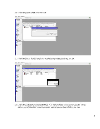 10. SelanjutnyapadaDNSName,klik next.
11. Selanjutnyaakanmuncul tampilan Setuphascompletedsuccessfully.KlikOK.
12. Selanjutnyakitaperlurapikansedikitlagi.Padamenu HotSpotoption Servers,double kliklalu
rapikannama hotspotserverdanAddresperMac sertapenentuanidle timeout-nya.
6
 