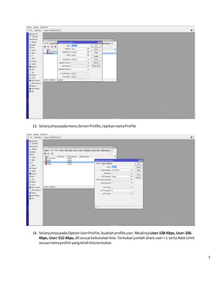 13. Selanjutnyapadamenu ServerProfile,rapikannamaProfile
14. SelanjutnyapadaOption UserProfile,buatlah profileuser.MisalnyaUser-128-Kbps,User-256-
Kbps, User-512-Kbps,dll sesuai kebutuhankita.Tentukanjumlah share user=1 serta Rate Limit
sesuai namaprofile yangtelahkitatentukan.
7
 
