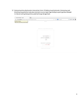17. Selanjutnyakitacobakoneksi internetdari client.IPAddressbuatAutomatic.Selanjutnyasaat
kitabrowsingwebsitesmakaakanotomatismuncul LoginPage HotSpot seperti gambardibawah
ini.Berarti settingHotspotkitasudahberfungsi denganbaik.
9
 