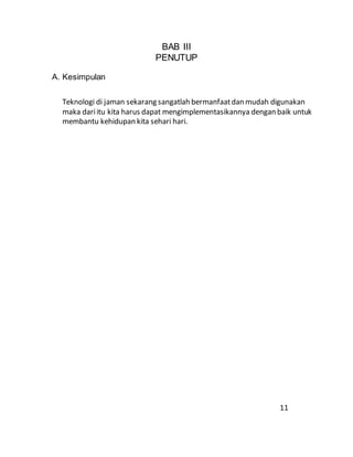 BAB III
PENUTUP
A. Kesimpulan
Teknologi di jaman sekarang sangatlah bermanfaatdan mudah digunakan
maka dariitu kita harus dapat mengimplementasikannya dengan baik untuk
membantu kehidupan kita sehari hari.
11
 