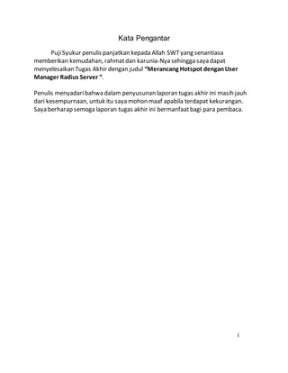 Kata Pengantar
PujiSyukur penulis panjatkan kepada Allah SWTyang senantiasa
memberikan kemudahan, rahmatdan karunia-Nya sehingga saya dapat
menyelesaikan Tugas Akhir dengan judul “Merancang Hotspot denganUser
Manager Radius Server “.
Penulis menyadaribahwa dalam penyusunan laporan tugas akhir ini masih jauh
dari kesempurnaan, untuk itu saya mohon maaf apabila terdapat kekurangan.
Saya berharap semoga laporan tugas akhir ini bermanfaatbagi para pembaca.
i
 