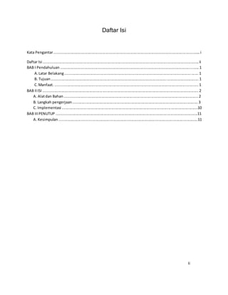 Daftar Isi
Kata Pengantar.............................................................................................................................................i
Daftar Isi ......................................................................................................................................................ii
BAB I Pendahuluan ......................................................................................................................................1
A.Latar Belakang.................................................................................................................................1
B. Tujuan..............................................................................................................................................1
C.Manfaat. ..........................................................................................................................................1
BAB IIISI ......................................................................................................................................................2
A. Alatdan Bahan.................................................................................................................................2
B. Langkah pengerjaan.........................................................................................................................3
C. Implementasi ...................................................................................................................................10
BAB IIIPENUTUP ........................................................................................................................................11
A. Kesimpulan......................................................................................................................................11
Ii
 