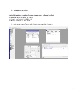 B. Langkah pengerjaan
Kali ini kita akan mengkonfigurasidengan data sebagai berikut
IP ModemADSL / IPGateway: 192.168.1.1
IP MikrotikInterface WAN :192.168.1.23
IP MikrotikInterface LAN :192.168.88.1
1. SelanjutnyakitakonfigurasipadaMikrotik seperti gambardibawahini
3
 
