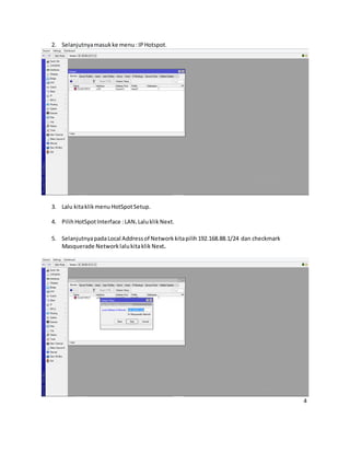 2. Selanjutnyamasukke menu: IPHotspot.
3. Lalu kitaklikmenu HotSpotSetup.
4. PilihHotSpotInterface :LAN.Laluklik Next.
5. SelanjutnyapadaLocal Addressof Network kitapilih192.168.88.1/24 dan checkmark
Masquerade Networklalukitaklik Next.
4
 