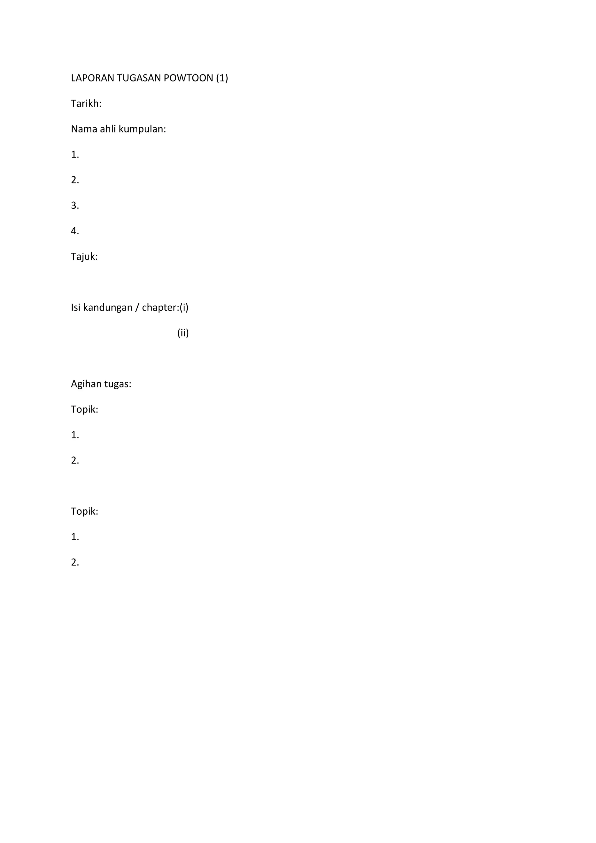 LAPORAN TUGASAN POWTOON (1)
Tarikh:
Nama ahli kumpulan:
1.
2.
3.
4.
Tajuk:

Isi kandungan / chapter:(i)
(ii)

Agihan tugas:
Topik:
1.
2.

Topik:
1.
2.

 