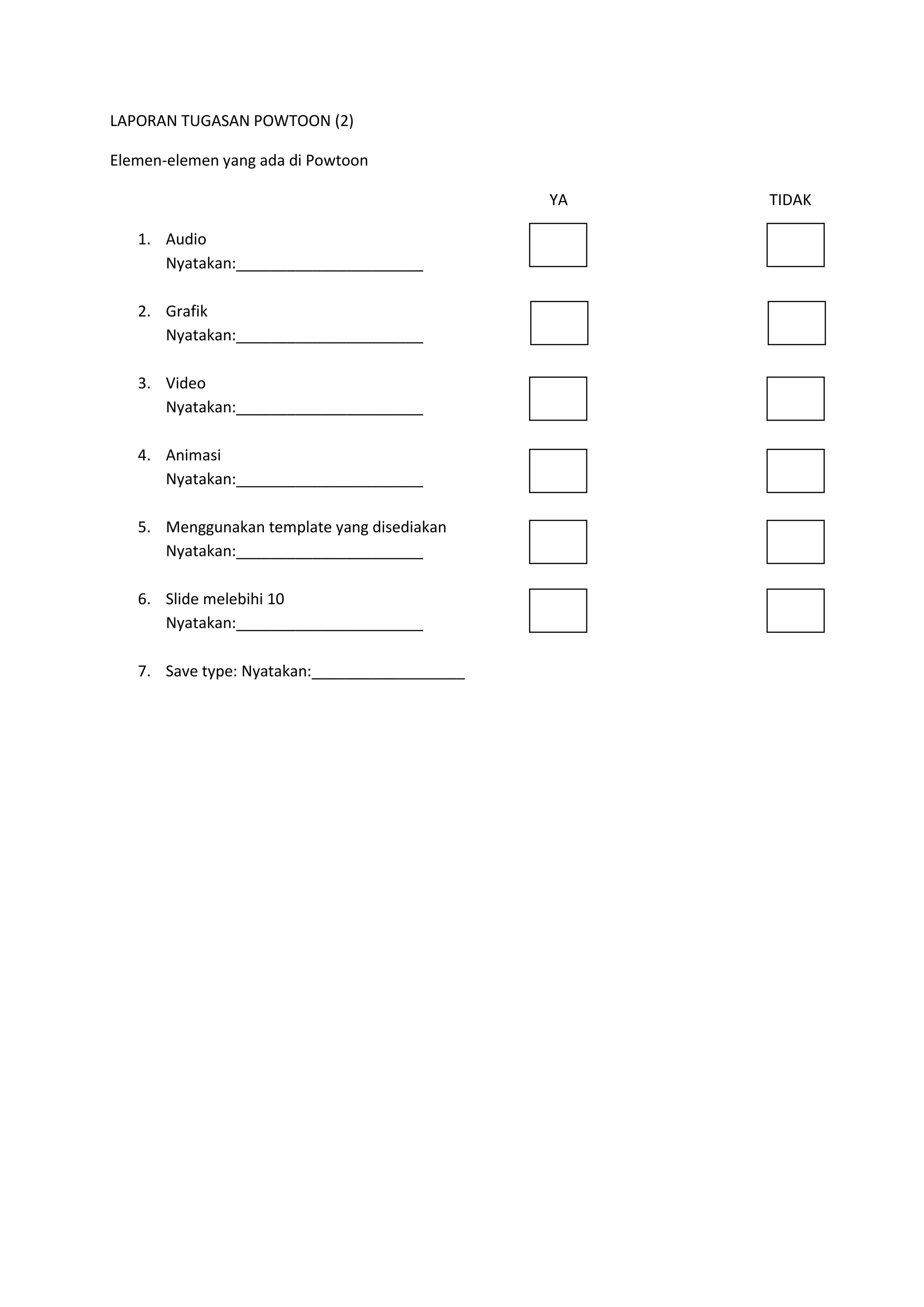 LAPORAN TUGASAN POWTOON (2)
Elemen-elemen yang ada di Powtoon
YA
1. Audio
Nyatakan:______________________
2. Grafik
Nyatakan:______________________
3. Video
Nyatakan:______________________
4. Animasi
Nyatakan:______________________
5. Menggunakan template yang disediakan
Nyatakan:______________________
6. Slide melebihi 10
Nyatakan:______________________
7. Save type: Nyatakan:__________________

TIDAK

 