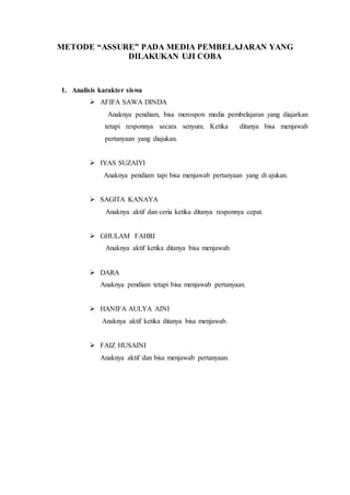 METODE “ASSURE” PADA MEDIA PEMBELAJARAN YANG
DILAKUKAN UJI COBA
1. Analisis karakter siswa
 AFIFA SAWA DINDA
Anaknya pendiam, bisa merospon media pembelajaran yang diajarkan
tetapi responnya secara senyum. Ketika ditanya bisa menjawab
pertanyaan yang diajukan.
 IYAS SUZAIYI
Anaknya pendiam tapi bisa menjawab pertanyaan yang di ajukan.
 SAGITA KANAYA
Anaknya aktif dan ceria ketika ditanya responnya cepat.
 GHULAM FAHRI
Anaknya aktif ketika ditanya bisa menjawab.
 DARA
Anaknya pendiam tetapi bisa menjawab pertanyaan.
 HANIFA AULYA AINI
Anaknya aktif ketika ditanya bisa menjawab.
 FAIZ HUSAINI
Anaknya aktif dan bisa menjawab pertanyaan.
 