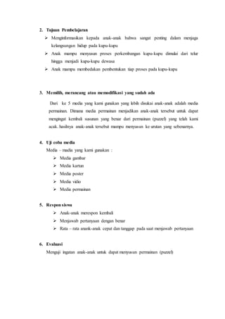 2. Tujuan Pembelajaran
 Menginformasikan kepada anak-anak bahwa sangat penting dalam menjaga
kelangsungan hidup pada kupu-kupu
 Anak mampu menyusun proses perkembangan kupu-kupu dimulai dari telur
hingga menjadi kupu-kupu dewasa
 Anak mampu membedakan pembentukan tiap proses pada kupu-kupu
3. Memilih, merancang atau memodifikasi yang sudah ada
Dari ke 5 media yang kami gunakan yang lebih disukai anak-anak adalah media
permainan. Dimana media permainan menjadikan anak-anak tersebut untuk dapat
mengingat kembali susunan yang benar dari permainan (puzzel) yang telah kami
acak. hasilnya anak-anak tersebut mampu menyusun ke urutan yang sebenarnya.
4. Uji coba media
Media – madia yang kami gunakan :
 Media gambar
 Media kartun
 Media poster
 Media vidio
 Media permainan
5. Respon siswa
 Anak-anak merespon kembali
 Menjawab pertanyaan dengan benar
 Rata – rata anank-anak cepat dan tanggap pada saat menjawab pertanyaan
6. Evaluasi
Menguji ingatan anak-anak untuk dapat menyusun permainan (puzzel)
 
