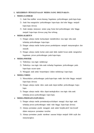 1. KELEBIHAN PENGGUNAAAN MEDIA YANG DIGUNAKAN:
 MEDIA GAMBAR
1) Anak bisa melihat secara lansung bagaimana perkembangan pada kupu-kupu
2) Anak bisa mengetahui perkembangan kupu-kupu dari telur hingga menjadi
kupu-kupu dewasa
3) Anak mampu menyusun urutan yang benar dari perkembangan telur hingga
menjadi kupu-kupu dewasa yang bisa terbang.
 MEDIA KARTUN
1) Dengan adanya media kartun,dapat menimbulkan rasa ingin tahu anak
terhadap perkembangan kupu-kupu
2) Dengan adanya media kartun proses pembelajaran menjadi menyenangkan dan
menarik
3) Dengan adanya media kartun anak-anak tidak mudah bosan untuk mengetahui
bagaimana proses perkembangan pada kupu-kupu.
 MEDIA POSTER
1) Timbulnya rasa ingin melindungi
2) Timbulnya rasa ingin tahu anak terhadap bagaimana perkembangan pada
kupu-kupu secara nyata
3) Mengajak anak untuk berpartisipasi dalam melindungi kupu-kupu
 MEDIA VIDEO
1) Menceritakan perkembangan pada kupu-kupu mulai dari telur hingga menjadi
kupu-kupu dewasa
2) Dengan adanya media video anak-anak dapat melihat perkembangan kupu-
kupu
3) Dengan adanya media video dapat meningkatkan rasa ingin tahu anak
terhadap proses perkembangan kupu-kupu.
 MEDIA PERMAINAN(PUZZLE)
1) Dengan adanya media permainan(puzzle)dapat menguji daya ingat anak
terhadap proses perkembangan mulai telur hingga kupu-kupu dewasa
2) Adanya permainan puzzle mengajak anak untuk berpikir,aktif dan kreatif
dalam menyusun permainan tersebut.
3) Adanya permainan puzzle membuat suasana belajar menjadi lebih asyik dan
menyenangkan.
 