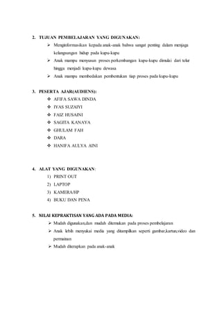2. TUJUAN PEMBELAJARAN YANG DIGUNAKAN:
 Menginformasikan kepada anak-anak bahwa sangat penting dalam menjaga
kelangsungan hidup pada kupu-kupu
 Anak mampu menyusun proses perkembangan kupu-kupu dimulai dari telur
hingga menjadi kupu-kupu dewasa
 Anak mampu membedakan pembentukan tiap proses pada kupu-kupu
3. PESERTA AJAR(AUDIENS):
 AFIFA SAWA DINDA
 IYAS SUZAIYI
 FAIZ HUSAINI
 SAGITA KANAYA
 GHULAM FAH
 DARA
 HANIFA AULYA AINI
4. ALAT YANG DIGUNAKAN:
1) PRINT OUT
2) LAPTOP
3) KAMERA/HP
4) BUKU DAN PENA
5. NILAI KEPRAKTISAN YANG ADA PADA MEDIA:
 Mudah digunakan,dan mudah ditemukan pada proses pembelajaran
 Anak lebih menyukai media yang ditampilkan seperti gambar,kartun,video dan
permainan
 Mudah diterapkan pada anak-anak
 