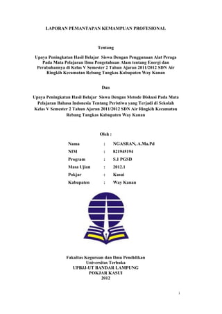 i
LAPORAN PEMANTAPAN KEMAMPUAN PROFESIONAL
Tentang
Upaya Peningkatan Hasil Belajar Siswa Dengan Penggunaan Alat Peraga
Pada Mata Pelajaran Ilmu Pengetahuan Alam tentang Energi dan
Perubahannya di Kelas V Semester 2 Tahun Ajaran 2011/2012 SDN Air
Ringkih Kecamatan Rebang Tangkas Kabupaten Way Kanan
Dan
Upaya Peningkatan Hasil Belajar Siswa Dengan Metode Diskusi Pada Mata
Pelajaran Bahasa Indonesia Tentang Peristiwa yang Terjadi di Sekolah
Kelas V Semester 2 Tahun Ajaran 2011/2012 SDN Air Ringkih Kecamatan
Rebang Tangkas Kabupaten Way Kanan
Oleh :
Nama : NGASRAN, A.Ma.Pd
NIM : 821945194
Program : S.1 PGSD
Masa Ujian : 2012.1
Pokjar : Kasui
Kabupaten : Way Kanan
Fakultas Keguruan dan Ilmu Pendidikan
Universitas Terbuka
UPBJJ-UT BANDAR LAMPUNG
POKJAR KASUI
2012
 