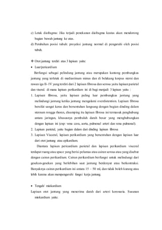 c) Letak diafragma: Jika terjadi penekanan diafragma keatas akan mendorong
bagian bawah jantung ke atas.
d) Perubahan posisi tubuh: proyeksi jantung normal di pengaruhi oleh posisi
tubuh.
 Otot jantung terdiri atas 3 lapisan yaitu:
 Luar/pericardium
Berfungsi sebagai pelindung jantung atau merupakan kantong pembungkus
jantung yang terletak di mediastinum minus dan di belakang korpus sterni dan
rawan iga II- IV yang terdiri dari 2 lapisan fibrosa dan serosa yaitu lapisan parietal
dan viseral. di mana lapisan perikardium ini di bagi menjadi 3 lapisan yaitu :
1. Lapisan fibrosa, yaitu lapisan paling luar pembungkus jantung yang
melindungi jantung ketika jantung mengalami overdistention. Lapisan fibrosa
bersifat sangat keras dan bersentuhan langsung dengan bagian dinding dalam
sternum rongga thorax, disamping itu lapisan fibrosa ini termasuk penghubung
antara jaringan, khususnya pembuluh darah besar yang menghubungkan
dengan lapisan ini (exp: vena cava, aorta, pulmonal arteri dan vena pulmonal).
2. Lapisan parietal, yaitu bagian dalam dari dinding lapisan fibrosa
3. Lapisan Visceral, lapisan perikardium yang bersentuhan dengan lapisan luar
dari otot jantung atau epikardium.
Diantara lapisan pericardium parietal dan lapisan perikardium visceral
terdapat ruang atau space yang berisi pelumas atau cairan serosa atau yang disebut
dengan cairan perikardium. Cairan perikardium berfungsi untuk melindungi dari
gesekan-gesekan yang berlebihan saat jantung berdenyut atau berkontraksi.
Banyaknya cairan perikardium ini antara 15 – 50 ml, dan tidak boleh kurang atau
lebih karena akan mempengaruhi fungsi kerja jantung.
 Tengah/ miokardium
Lapisan otot jantung yang menerima darah dari arteri koronaria. Susunan
miokardium yaitu:
 