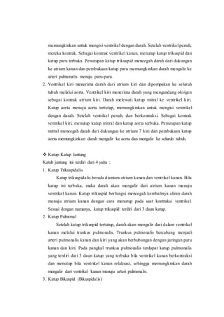 memungkinkan untuk mengisi ventrikel dengan darah. Setelah ventrikel penuh,
mereka kontrak. Sebagai kontrak ventrikel kanan, menutup katup trikuspid dan
katup paru terbuka. Penutupan katup trikuspid mencegah darah dari dukungan
ke atrium kanan dan pembukaan katup paru memungkinkan darah mengalir ke
arteri pulmonalis menuju paru-paru.
2. Ventrikel kiri menerima darah dari atrium kiri dan dipompakan ke seluruh
tubuh melalui aorta. Ventrikel kiri menerima darah yang mengandung oksigen
sebagai kontrak atrium kiri. Darah melewati katup mitral ke ventrikel kiri.
Katup aorta menuju aorta tertutup, memungkinkan untuk mengisi ventrikel
dengan darah. Setelah ventrikel penuh, dan berkontraksi. Sebagai kontrak
ventrikel kiri, menutup katup mitral dan katup aorta terbuka. Penutupan katup
mitral mencegah darah dari dukungan ke atrium 7 kiri dan pembukaan katup
aorta memungkinkan darah mengalir ke aorta dan mengalir ke seluruh tubuh.
 Katup-Katup Jantung
Katub jantung ini terdiri dari 4 yaitu :
1. Katup Trikuspidalis
Katup trikuspidalis berada diantara atrium kanan dan ventrikel kanan. Bila
katup ini terbuka, maka darah akan mengalir dari atrium kanan menuju
ventrikel kanan. Katup trikuspid berfungsi mencegah kembalinya aliran darah
menuju atrium kanan dengan cara menutup pada saat kontraksi ventrikel.
Sesuai dengan namanya, katup trikuspid terdiri dari 3 daun katup.
2. Katup Pulmonal
Setelah katup trikuspid tertutup, darah akan mengalir dari dalam ventrikel
kanan melalui trunkus pulmonalis. Trunkus pulmonalis bercabang menjadi
arteri pulmonalis kanan dan kiri yang akan berhubungan dengan jaringan paru
kanan dan kiri. Pada pangkal trunkus pulmonalis terdapat katup pulmonalis
yang terdiri dari 3 daun katup yang terbuka bila ventrikel kanan berkontraksi
dan menutup bila ventrikel kanan relaksasi, sehingga memungkinkan darah
mengalir dari ventrikel kanan menuju arteri pulmonalis.
3. Katup Bikuspid (Bikuspidalis)
 