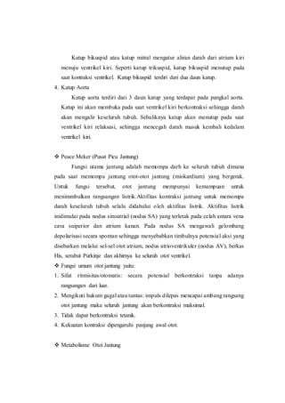 Katup bikuspid atau katup mitral mengatur aliran darah dari atrium kiri
menuju ventrikel kiri. Seperti katup trikuspid, katup bikuspid menutup pada
saat kontraksi ventrikel. Katup bikuspid terdiri dari dua daun katup.
4. Katup Aorta
Katup aorta terdiri dari 3 daun katup yang terdapat pada pangkal aorta.
Katup ini akan membuka pada saat ventrikel kiri berkontraksi sehingga darah
akan mengalir keseluruh tubuh. Sebaliknya katup akan menutup pada saat
ventrikel kiri relaksasi, sehingga mencegah darah masuk kembali kedalam
ventrikel kiri.
 Peace Meker (Pusat Picu Jantung)
Fungsi utama jantung adalah memompa darh ke seluruh tubuh dimana
pada saat memompa jantung otot-otot jantung (miokardium) yang bergerak.
Untuk fungsi tersebut, otot jantung mempunyai kemampuan untuk
menimmbulkan rangsangan listrik.Aktifitas kontraksi jantung untuk memompa
darah keseluruh tubuh selalu didahului oleh aktifitas listrik. Aktifitas listrik
inidimulai pada nodus sinoatrial (nodus SA) yang terletak pada celah antara vena
cava suiperior dan atrium kanan. Pada nodus SA mengawali gelombang
depolarisasi secara spontan sehingga menyebabkan timbulnya potensial aksi yang
disebarkan melalui sel-sel otot atrium, nodus atrioventrikuler (nodus AV), berkas
His, serabut Purkinje dan akhirnya ke seluruh otot ventrikel.
 Fungsi umum otot jantung yaitu:
1. Sifat ritmisitas/otomatis: secara potensial berkontraksi tanpa adanya
rangsangan dari luar.
2. Mengikuti hukum gagal atau tuntas: impuls dilepas mencapai ambang rangsang
otot jantung maka seluruh jantung akan berkontraksi maksimal.
3. Tidak dapat berkontraksi tetanik.
4. Kekuatan kontraksi dipengaruhi panjang awal otot.
 Metabolisme Otot Jantung
 