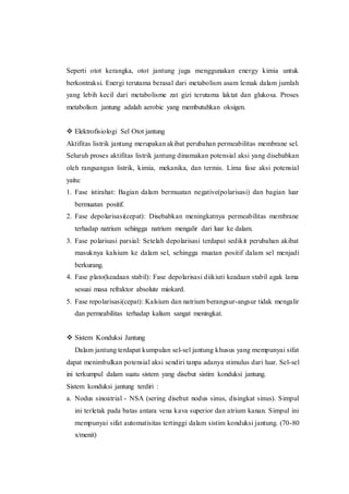 Seperti otot kerangka, otot jantung juga menggunakan energy kimia untuk
berkontraksi. Energi terutama berasal dari metabolism asam lemak dalam jumlah
yang lebih kecil dari metabolisme zat gizi terutama laktat dan glukosa. Proses
metabolism jantung adalah aerobic yang membutuhkan oksigen.
 Elektrofisiologi Sel Otot jantung
Aktifitas listrik jantung merupakan akibat perubahan permeabilitas membrane sel.
Seluruh proses aktifitas listrik jantung dinamakan potensial aksi yang disebabkan
oleh rangsangan listrik, kimia, mekanika, dan termis. Lima fase aksi potensial
yaitu:
1. Fase istirahat: Bagian dalam bermuatan negative(polarisasi) dan bagian luar
bermuatan positif.
2. Fase depolarisasi(cepat): Disebabkan meningkatnya permeabilitas membrane
terhadap natrium sehingga natrium mengalir dari luar ke dalam.
3. Fase polarisasi parsial: Setelah depolarisasi terdapat sedikit perubahan akibat
masuknya kalsium ke dalam sel, sehingga muatan positif dalam sel menjadi
berkurang.
4. Fase plato(keadaan stabil): Fase depolarisasi diikiuti keadaan stabil agak lama
sesuai masa refraktor absolute miokard.
5. Fase repolarisasi(cepat): Kalsium dan natrium berangsur-angsur tidak mengalir
dan permeabilitas terhadap kalium sangat meningkat.
 Sistem Konduksi Jantung
Dalam jantung terdapat kumpulan sel-sel jantung khusus yang mempunyai sifat
dapat menimbulkan potensial aksi sendiri tanpa adanya stimulus dari luar. Sel-sel
ini terkumpul dalam suatu sistem yang disebut sistim konduksi jantung.
Sistem konduksi jantung terdiri :
a. Nodus sinoatrial - NSA (sering disebut nodus sinus, disingkat sinus). Simpul
ini terletak pada batas antara vena kava superior dan atrium kanan. Simpul ini
mempunyai sifat automatisitas tertinggi dalam sistim konduksi jantung. (70-80
x/menit)
 