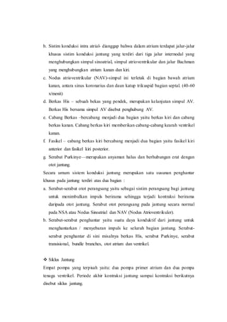 b. Sistim konduksi intra atrial- dianggap bahwa dalam atrium terdapat jalur-jalur
khusus sistim konduksi jantung yang terdiri dari tiga jalur internodal yang
menghubungkan simpul sinoatrial, simpul atrioventrikular dan jalur Bachman
yang menghubungkan atrium kanan dan kiri.
c. Nodus atrioventrikular (NAV)-simpul ini terletak di bagian bawah atrium
kanan, antara sinus koronarius dan daun katup trikuspid bagian septal. (40-60
x/menit)
d. Berkas His – sebuah bekas yang pendek, merupakan kelanjutan simpul AV.
Berkas His bersama simpul AV disebut penghubung AV.
e. Cabang Berkas –bercabang menjadi dua bagian yaitu berkas kiri dan cabang
berkas kanan. Cabang berkas kiri memberikan cabang-cabang kearah ventrikel
kanan.
f. Fasikel – cabang berkas kiri bercabang menjadi dua bagian yaitu fasikel kiri
anterior dan fasikel kiri posterior.
g. Serabut Purkinye—merupakan anyaman halus dan berhubungan erat dengan
otot jantung.
Secara umum sistem konduksi jantung merupakan satu susunan penghantar
khusus pada jantung terdiri atas dua bagian :
a. Serabut-serabut otot perangsang yaitu sebagai sistim perangsang bagi jantung
untuk menimbulkan impuls berirama sehingga terjadi kontraksi berirama
daripada otot jantung. Serabut otot perangsang pada jantung secara normal
pada NSA atau Nodus Sinoatrial dan NAV (Nodus Atrioventrikuler).
b. Serabut-serabut penghantar yaitu suatu daya konduktif dari jantung untuk
menghantarkan / menyebaran impuls ke seluruh bagian jantung. Serabut-
serabut penghantar di sini misalnya berkas His, serabut Purkinye, serabut
transisional, bundle branches, otot atrium dan ventrikel.
 Siklus Jantung
Empat pompa yang terpisah yaitu: dua pompa primer atrium dan dua pompa
tenaga ventrikel. Periode akhir kontraksi jantung sampai kontraksi berikutnya
disebut siklus jantung.
 