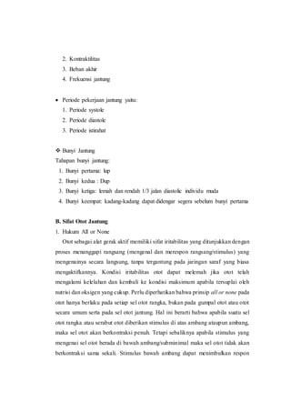 2. Kontraktilitas
3. Beban akhir
4. Frekuensi jantung
 Periode pekerjaan jantung yaitu:
1. Periode systole
2. Periode diastole
3. Periode istirahat
 Bunyi Jantung
Tahapan bunyi jantung:
1. Bunyi pertama: lup
2. Bunyi kedua : Dup
3. Bunyi ketiga: lemah dan rendah 1/3 jalan diastolic individu muda
4. Bunyi keempat: kadang-kadang dapat didengar segera sebelum bunyi pertama
B. Sifat Otot Jantung
1. Hukum All or None
Otot sebagai alat gerak aktif memiliki sifat iritabilitas yang ditunjukkan dengan
proses menanggapi rangsang (mengenal dan merespon rangsang/stimulus) yang
mengenainya secara langsung, tanpa tergantung pada jaringan saraf yang biasa
mengaktifkannya. Kondisi iritabilitas otot dapat melemah jika otot telah
mengalami kelelahan dan kembali ke kondisi maksimum apabila tersuplai oleh
nutrisi dan oksigen yang cukup. Perlu diperhatikan bahwa prinsip all or none pada
otot hanya berlaku pada setiap sel otot rangka, bukan pada gumpal otot atau otot
secara umum serta pada sel otot jantung. Hal ini berarti bahwa apabila suatu sel
otot rangka atau serabut otot diberikan stimulus di atas ambang ataupun ambang,
maka sel otot akan berkontraksi penuh. Tetapi sebaliknya apabila stimulus yang
mengenai sel otot berada di bawah ambang/subminimal maka sel otot tidak akan
berkontraksi sama sekali. Stimulus bawah ambang dapat menimbulkan respon
 
