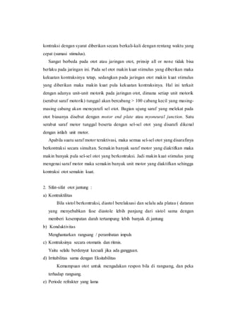 kontraksi dengan syarat diberikan secara berkali-kali dengan rentang waktu yang
cepat (sumasi stimulus).
Sangat berbeda pada otot atau jaringan otot, prinsip all or none tidak bisa
berlaku pada jaringan ini. Pada sel otot makin kuat stimulus yang diberikan maka
kekuatan kontraksinya tetap, sedangkan pada jaringan otot makin kuat stimulus
yang diberikan maka makin kuat pula kekuatan kontraksinya. Hal ini terkait
dengan adanya unit-unit motorik pada jaringan otot, dimana setiap unit motorik
(serabut saraf motorik) tunggal akan bercabang > 100 cabang kecil yang masing-
masing cabang akan mensyarafi sel otot. Bagian ujung saraf yang melekat pada
otot biasanya disebut dengan motor end plate atau myoneural junction. Satu
serabut saraf motor tunggal beserta dengan sel-sel otot yang disarafi dikenal
dengan istilah unit motor.
Apabila suatu saraf motor teraktivasi, maka semua sel-sel otot yang disarafinya
berkontraksi secara simultan. Semakin banyak saraf motor yang diaktifkan maka
makin banyak pula sel-sel otot yang berkontraksi. Jadi makin kuat stimulus yang
mengenai saraf motor maka semakin banyak unit motor yang diaktifkan sehingga
kontraksi otot semakin kuat.
2. Sifat-sifat otot jantung :
a) Kontraktilitas
Bila sistol berkontraksi, diastol berelaksasi dan selalu ada platau ( dataran
yang menyebabkan fase diastole lebih panjang dari sistol sama dengan
memberi kesempatan darah tertampung lebih banyak di jantung
b) Konduktivitas
Menghantarkan rangsang / perambatan impuls
c) Kontraksinya secara otomatis dan ritmis.
Yaitu selalu berdenyut kecuali jika ada gangguan.
d) Irritabilitas sama dengan Eksitabilitas
Kemampuan otot untuk mengadakan respon bila di rangsang, dan peka
terhadap rangsang.
e) Periode refrakter yang lama
 
