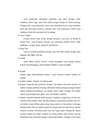 Vena pulmonalis merupakan pembuluh vena yang bertugas untuk
emmbawa darah segar yang telah terikat dengan oksigen ke dalam jantung.
Terdapat dua vena pulmonalis, yaitu vena pulmonalis dextra yang membawa
darah dari paru-paru kanan ke jantung, serta vena pulmonalis sinistra yang
membawa darah dari paru-paru kiri ke jantung.
b) Vena Cutanea
Cutanea berarti kulit. Sesuai dengan namanya, vena jenis ini berada di
bawah kulit, yang biasanya ditusuk saat seseorang diambil darah untuk
melakukan cek gula darah, kolesterol dan lain-lain.
c) Deep Vein
Vena ini terletak berdekatan dengan arteri dan tidak tampak dengan mata
telanjang jika dilihat dari luar.
d) Venula
Sama halnya seperti arteriol, venula merupakan vena dengan ukuran
terkecil dan bertanggung jawab terhadap distribusi darah ke kapiler.
 Kapiler
Kapiler dapat dikelompokkan dalam 3 jenis menurut struktur dinding sel
endotel.
a) Kapiler kontinu. Susunan sel endotel rapat.
b) Kapiler fenestrata atau perforata ditandai oleh adanya pori-pori diantara sel
endotel. Kapiler perforata biasanya ditemukan dalam jaringan-jaringan dimana
terjadi pertukaran-pertukaran zat dengan cepat antara jaringan dan darah,
seperti yang terdapat pada ginjal, usus, dan kelenjar endokrin.
c) Kapiler sinusoid, berkelok-kelok dan garis tengahnya sangat besar (30-40 µm),
sirkulasi darah lambat, tidak memiliki dinding yang dibatasi kontinu oleh sel–
sel endotel, tetapi terbuka pada ruang–ruang antara sel, dan adanya sel dengan
dinding bulat selain sel endotel yang biasa dengan aktivitas fogositosis. Kapiler
sinusoid terutama ditemukan pada hati dan organ-organ hemopoetik seperti
sumsum tulang dan limpa. Struktur ini diduga bahwa pada kapiler sinusoid
pertukaran antar darah dan jaringan sangat dipermudah, sehingga cairan darah
 