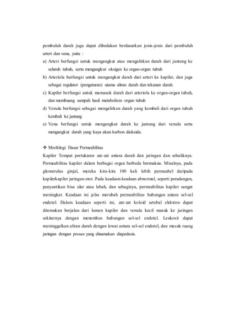pembuluh darah juga dapat dibedakan berdasarkan jenis-jenis dari pembuluh
arteri dan vena, yaitu :
a) Arteri berfungsi untuk mengangkut atau mengalirkan darah dari jantung ke
seluruh tubuh, serta mengangkut oksigen ke organ-organ tubuh
b) Arteriola berfungsi untuk mengangkut darah dari arteri ke kapiler, dan juga
sebagai regulator (pengaturan) utama aliran darah dan tekanan darah.
c) Kapiler berfungsi untuk memasok darah dari arteriola ke organ-organ tubuh,
dan membuang sampah hasil metabolism organ tubuh
d) Venula berfungsi sebagai mengalirkan darah yang kembali dari organ tubuh
kembali ke jantung
e) Vena berfungsi untuk mengangkut darah ke jantung dari venula serta
mengangkut darah yang kaya akan karbon dioksida.
 Morfologi Dasar Permeabilitas
Kapiler Tempat pertukaran zat-zat antara darah dan jaringan dan sebaliknya.
Permeabilitas kapiler dalam berbagai organ berbeda bermakna. Misalnya, pada
glomerulus ginjal, mereka kira-kira 100 kali lebih permeabel daripada
kapilerkapiler jaringan otot. Pada keadaan-keadaan abnormal, seperti peradangan,
penyuntikan bisa ular atau lebah, dan sebaginya, permeabilitas kapiler sangat
meningkat. Keadaan ini jelas merubah permeabilitas hubungan antara sel-sel
endotel. Dalam keadaan seperti ini, zat-zat koloid setebal elektron dapat
ditemukan berjalan dari lumen kapiler dan venula kecil masuk ke jaringan
sekitarnya dengan menembus hubungan sel-sel endotel. Leukosit dapat
meninggalkan aliran darah dengan lewat antara sel-sel endotel, dan masuk ruang
jaringan dengan proses yang dinamakan diapedesis.
 