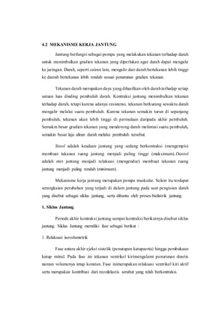 4.2 MEKANISME KERJA JANTUNG
Jantung berfungsi sebagai pompa yang melakukan tekanan terhadap darah
untuk menimbulkan gradien tekanan yang diperlukan agar darah dapat mengalir
ke jaringan. Darah, seperti cairan lain, mengalir dari darah bertekanan lebih tinggi
ke daerah bertekanan lebih rendah sesuai penurunan gradien tekanan.
Tekanan darah merupakan daya yang dihasilkan oleh darah terhadap setiap
satuan luas dinding pembuluh darah. Kontraksi jantung menimbulkan tekanan
terhadap darah, tetapi karena adanya resistensi, tekanan berkurang sewaktu darah
mengalir melalui suatu pembuluh. Karena tekanan semakin turun di sepanjang
pembuluh, tekanan akan lebih tinggi di permulaan daripada akhir pembuluh.
Semakin besar gradien tekanan yang mendorong darah melintasi suatu pembuluh,
semakin besar laju aliran darah melalui pembuluh tersebut.
Sistol adalah keadaan jantung yang sedang berkontraksi (mengempis)
membuat takanan ruang jantung menjadi paling tinggi (maksimum).Diastol
adalah otot jantung menjadi relaksasi (mengendur) membuat tekanan ruang
jantung menjadi paling rendah (minimum).
Mekanisme kerja jantung merupakan pompa muskular. Selain itu terdapat
serangkaian perubahan yang terjadi di dalam jantung pada saat pengisian darah
yang disebut sebagai siklus jantung, serta dibantu oleh proses biolistrik jantung.
1. Siklus Jantung
Periode akhir kontraksi jantung sampai kontraksi berikutnya disebut siklus
jantung. Siklus Jantung memiliki fase sebagai berikut :
1. Relaksasi isovolumetrik
Fase antara akhir ejeksi sistolik (penutupan katupaorta) hingga pembukaan
katup mitral. Pada fase ini tekanan ventrikel kirimengalami penurunan drastis
namun volumenya tetap konstan. Fase inimerupakan relaksasi ventrikel kiri aktif
serta merupakan kontribusi dari recoilelastis serabut yang telah berkontraksi.
 