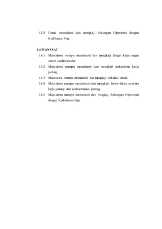 1.3.5 Untuk memahami dan mengkaji hubungan Hipertensi dengan
Kedokteran Gigi
1.4 MANFAAT
1.4.1 Mahasiswa mampu memahami dan mengkaji fungsi kerja organ
sistem cardiovascular.
1.4.2 Mahasiswa mampu memahami dan mengkaji mekanisme kerja
jantung.
1.4.3 Mahasiswa mampu memahami dan mengkaji sirkulasi darah.
1.4.4 Mahasiswa mampu memahami dan mengkaji faktor-faktor penentu
kerja jantung dan keabnormalan jantung.
1.4.5 Mahasiswa mampu memahami dan mengkaji hubungan Hipertensi
dengan Kedokteran Gigi.
 