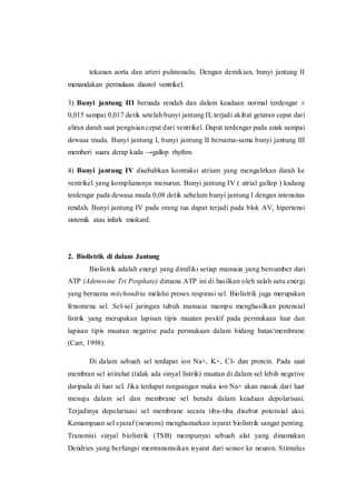 tekanan aorta dan arteri pulmonalis. Dengan demikian, bunyi jantung II
menandakan permulaan diastol ventrikel.
3) Bunyi jantung III bernada rendah dan dalam keadaan normal terdengar ±
0,015 sampai 0,017 detik setelah bunyi jantung II, terjadi akibat getaran cepat dari
aliran darah saat pengisian cepat dari ventrikel. Dapat terdengar pada anak sampai
dewasa muda. Bunyi jantung I, bunyi jantung II bersama-sama bunyi jantung III
memberi suara derap kuda →gallop rhythm.
4) Bunyi jantung IV disebabkan kontraksi atrium yang mengalirkan darah ke
ventrikel yang kompliansnya menurun. Bunyi jantung IV ( atrial gallop ) kadang
terdengar pada dewasa muda 0,08 detik sebelum bunyi jantung I dengan intensitas
rendah. Bunyi jantung IV pada orang tua dapat terjadi pada blok AV, hipertensi
sistemik atau infark miokard.
2. Biolistrik di dalam Jantung
Biolistrik adalah energi yang dimiliki setiap manusia yang bersumber dari
ATP (Adenosine Tri Posphate) dimana ATP ini di hasilkan oleh salah satu energi
yang bernama mitchondria melalui proses respirasi sel. Biolistrik juga merupakan
fenomena sel. Sel-sel jaringan tubuh manusia mampu menghasilkan potensial
listrik yang merupakan lapisan tipis muatan positif pada permukaan luar dan
lapisan tipis muatan negative pada permukaan dalam bidang batas/membrane
(Carr, 1998).
Di dalam sebuah sel terdapat ion Na+, K+, Cl- dan protein. Pada saat
membran sel istirahat (tidak ada sinyal listrik) muatan di dalam sel lebih negative
daripada di luar sel. Jika terdapat rangsangan maka ion Na+ akan masuk dari luar
menuju dalam sel dan membrane sel berada dalam keadaan depolarisasi.
Terjadinya depolarisasi sel membrane secara tiba-tiba disebut potensial aksi.
Kemampuan sel syaraf (neurons) menghantarkan isyarat biolistrik sangat penting.
Transmisi sinyal biolistrik (TSB) mempunyai sebuah alat yang dinamakan
Dendries yang berfungsi mentransmsikan isyarat dari sensor ke neuron. Stimulus
 