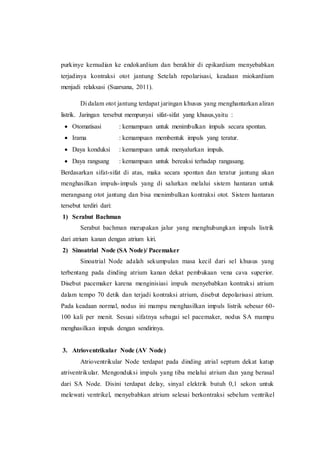 purkinye kemudian ke endokardium dan berakhir di epikardium menyebabkan
terjadinya kontraksi otot jantung Setelah repolarisasi, keadaan miokardium
menjadi relaksasi (Suarsana, 2011).
Di dalam otot jantung terdapat jaringan khusus yang menghantarkan aliran
listrik. Jaringan tersebut mempunyai sifat-sifat yang khusus,yaitu :
 Otomatisasi : kemampuan untuk menimbulkan impuls secara spontan.
 Irama : kemampuan membentuk impuls yang teratur.
 Daya konduksi : kemampuan untuk menyalurkan impuls.
 Daya rangsang : kemampuan untuk bereaksi terhadap rangasang.
Berdasarkan sifat-sifat di atas, maka secara spontan dan teratur jantung akan
menghasilkan impuls-impuls yang di salurkan melalui sistem hantaran untuk
merangsang otot jantung dan bisa menimbulkan kontraksi otot. Sistem hantaran
tersebut terdiri dari:
1) Serabut Bachman
Serabut bachman merupakan jalur yang menghubungkan impuls listrik
dari atrium kanan dengan atrium kiri.
2) Sinoatrial Node (SA Node)/ Pacemaker
Sinoatrial Node adalah sekumpulan masa kecil dari sel khusus yang
terbentang pada dinding atrium kanan dekat pembukaan vena cava superior.
Disebut pacemaker karena menginisiasi impuls menyebabkan kontraksi atrium
dalam tempo 70 detik dan terjadi kontraksi atrium, disebut depolarisasi atrium.
Pada keadaan normal, nodus ini mampu menghasilkan impuls listrik sebesar 60-
100 kali per menit. Sesuai sifatnya sebagai sel pacemaker, nodus SA mampu
menghasilkan impuls dengan sendirinya.
3. Atrioventrikular Node (AV Node)
Atrioventrikular Node terdapat pada dinding atrial septum dekat katup
atriventrikular. Mengonduksi impuls yang tiba melalui atrium dan yang berasal
dari SA Node. Disini terdapat delay, sinyal elektrik butuh 0,1 sekon untuk
melewati ventrikel, menyebabkan atrium selesai berkontraksi sebelum ventrikel
 
