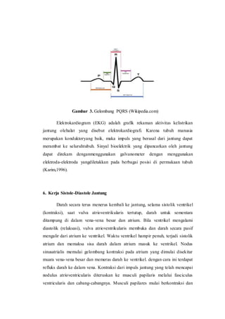Gambar 3. Gelombang PQRS (Wikipedia.com)
Elektrokardiogram (EKG) adalah grafik rekaman aktivitas kelistrikan
jantung olehalat yang disebut elektrokardiografi. Karena tubuh manusia
merupakan konduktoryang baik, maka impuls yang berasal dari jantung dapat
merambat ke seluruhtubuh. Sinyal bioelektrik yang dipancarkan oleh jantung
dapat direkam denganmenggunakan galvanometer dengan menggunakan
elektroda-elektroda yangdiletakkan pada berbagai posisi di permukaan tubuh
(Karim,1996).
6. Kerja Sistole-Diastole Jantung
Darah secara terus menerus kembali ke jantung, selama sistolik ventrikel
(kontraksi), saat vulva atrioventrikularis tertutup, darah untuk sementara
ditampung di dalam vena-vena besar dan atrium. Bila ventrikel mengalami
diastolik (relaksasi), vulva atrioventrikularis membuka dan darah secara pasif
mengalir dari atrium ke ventrikel. Waktu ventrikel hampir penuh, terjadi sistolik
atrium dan memaksa sisa darah dalam atrium masuk ke ventrikel. Nodus
sinusatrialis memulai gelombang kontraksi pada atrium yang dimulai disekitar
muara vena-vena besar dan memeras darah ke ventrikel. dengan cara ini terdapat
refluks darah ke dalam vena. Kontraksi dari impuls jantung yang telah mencapai
nodulus atrioventricularis diteruskan ke musculi papilaris melalui fasciculus
ventricularis dan cabang-cabangnya. Musculi papilares mulai berkontraksi dan
 