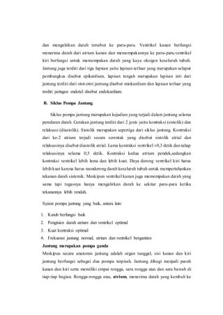 dan mengalirkan darah tersebut ke paru-paru. Ventrikel kanan berfungsi
menerima darah dari atrium kanan dan memompakannya ke paru-paru.ventrikel
kiri berfungsi untuk memompakan darah yang kaya oksigen keseluruh tubuh.
Jantung juga terdiri dari tiga lapisan yaitu lapisan terluar yang merupakan selaput
pembungkus disebut epikardium, lapisan tengah merupakan lapisan inti dari
jantung terdiri dari otot-otot jantung disebut miokardium dan lapisan terluar yang
terdiri jaringan endotel disebut endokardium.
B. Siklus Pompa Jantung
Siklus pompa jantung merupakan kejadian yang terjadi dalam jantung selama
peredaran darah. Gerakan jantung terdiri dari 2 jenis yaitu kontraksi (sistolik) dan
relaksasi (diastolik). Sistolik merupakan sepertiga dari siklus jantung. Kontraksi
dari ke-2 atrium terjadi secara serentak yang disebut sistolik atrial dan
relaksasinya disebut diastolik atrial. Lama kontraksi ventrikel ±0,3 detik dan tahap
relaksasinya selama 0,5 detik. Kontraksi kedua atrium pendek,sedangkan
kontraksi ventrikel lebih lama dan lebih kuat. Daya dorong ventrikel kiri harus
lebih kuat karena harus mendorong darah keseluruh tubuh untuk mempertahankan
tekanan darah sistemik. Meskipun ventrikel kanan juga memompakan darah yang
sama tapi tugasnya hanya mengalirkan darah ke sekitar paru-paru ketika
tekanannya lebih rendah.
Syarat pompa jantung yang baik, antara lain:
1. Katub berfungsi baik
2. Pengisian darah atrium dan ventrikel optimal
3. Kuat kontraksi optimal
4. Frekuensi jantung normal, atrium dan ventrikel bergantian
Jantung merupakan pompa ganda
Meskipun secara anatomis jantung adalah organ tunggal, sisi kanan dan kiri
jantung berfungsi sebagai dua pompa terpisah. Jantung dibagi menjadi paruh
kanan dan kiri serta memiliki empat rongga, satu rongga atas dan satu bawah di
tiap-tiap bagian. Rongga-rongga atas, atrium, menerima darah yang kembali ke
 