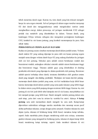 tubuh menerima darah segar. Karena itu, tetes darah yang kita telusuri mengalir
hanya ke satu organ sistemik. Sel-sel jaringan di dalam organ tersebut menyerap
O2 dari darah dan menggunakannya untuk mengoksidasi nutrien untuk
menghasilkan energi; dalam prosesnya, sel jaringan membentuk CO2 sebagai
produk sisa metabolit yang ditambahkan ke dalam. Tetesan darah, yang
kandungan O2nya terkuras sebagian dan mengalami peningkatan kandungan
CO2, kembali ke sisi kanan jantung, yang kembali memompanya ke paru. Satu
sirkuit tuntas.
PERBANDINGAN POMPA KANAN DAN KIRI
Kedua sisi jantung secara simultan memompa darah dalam jumlah setara. Volume
darah miskin O2 yang sedang dipompa ke paru oleh sisi kanan jantung segera
menjadi sama dengan volume darah kaya O2 yang sedang disalurkan ke jaringan
oleh sisi kiri jantung. Sirkulasi paru adalah sistem bertekanan rendah dan
beresistensi rendah, sedangkan sirkulasi sistemik adalah sistem bertekanan tinggi
dan beresistensi tinggi. Tekanan adalah gaya yang ditimbulkan di dinding
pembuluh oleh darah yang dipompa ke dalam pembuluh oleh jantung. Resistensi
adalah oposisi terhadap aliran darah, terutama disebabkan oleh gesekan antara
darah yang mengalir dan dinding pembuluh. Meskipun sisi kanan dan kiri jantung
memompa darah dalam jumlah yang sama, sisi kiri melakukan kerja lebih besar
karena memompa darah dalam jumlah yang sama pada tekanan yang lebih tinggi
ke dalam sistem yang lebih panjang dengan resistensi lebih tinggi. Karena itu, otot
jantung di sisi kiri jauh lebih tebal daripada otot di sisi kanan, menyebabkan sisi
kiri menjadi pompa yang lebih kuat. Darah mengalir melalui jantung dalam satu
arah tetap, yaitu dari vena ke atrium ke ventrikel ke arteri. Adanya 4 katup
jantung satu arah memastikan darah mengalir ke satu arah. Katup-katup
diposisikan sedemikian sehingga mereka membuka dan menutup secara pasif
akibat perbedaan tekanan, serupa dengan pintu satuarah. Gradien tekanan ke arah
depan (yaitu, tekanan di belakang katup lebih besar) memaksa katup terbuka,
seperti Anda membuka pintu dengan mendorong salah satu sisinya, sementara
gradien tekanan yang mengarah ke belakang (yaitu, tekanan di depan katup lebih
besar) mendorong katup tertutup, seperti Anda memberi tekanan di sisi
 