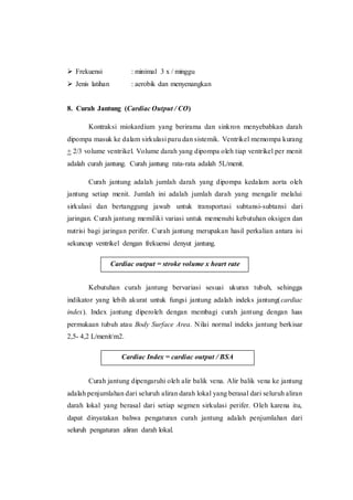  Frekuensi : minimal 3 x / minggu
 Jenis latihan : aerobik dan menyenangkan
8. Curah Jantung (Cardiac Output / CO)
Kontraksi miokardium yang berirama dan sinkron menyebabkan darah
dipompa masuk ke dalam sirkulasi paru dan sistemik. Ventrikel memompa kurang
+ 2/3 volume ventrikel. Volume darah yang dipompa oleh tiap ventrikel per menit
adalah curah jantung. Curah jantung rata-rata adalah 5L/menit.
Curah jantung adalah jumlah darah yang dipompa kedalam aorta oleh
jantung setiap menit. Jumlah ini adalah jumlah darah yang mengalir melalui
sirkulasi dan bertanggung jawab untuk transportasi subtansi-subtansi dari
jaringan. Curah jantung memiliki variasi untuk memenuhi kebutuhan oksigen dan
nutrisi bagi jaringan perifer. Curah jantung merupakan hasil perkalian antara isi
sekuncup ventrikel dengan frekuensi denyut jantung.
Kebutuhan curah jantung bervariasi sesuai ukuran tubuh, sehingga
indikator yang lebih akurat untuk fungsi jantung adalah indeks jantung(cardiac
index). Index jantung diperoleh dengan membagi curah jantung dengan luas
permukaan tubuh atau Body Surface Area. Nilai normal indeks jantung berkisar
2,5- 4,2 L/menit/m2.
Curah jantung dipengaruhi oleh alir balik vena. Alir balik vena ke jantung
adalah penjumlahan dari seluruh aliran darah lokal yang berasal dari seluruh aliran
darah lokal yang berasal dari setiap segmen sirkulasi perifer. Oleh karena itu,
dapat dinyatakan bahwa pengaturan curah jantung adalah penjumlahan dari
seluruh pengaturan aliran darah lokal.
Cardiac output = stroke volume x heart rate
Cardiac Index = cardiac output / BSA
 