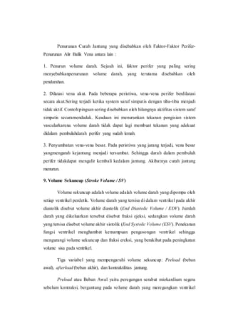 Penurunan Curah Jantung yang disebabkan oleh Faktor-Faktor Perifer-
Penurunan Alir Balik Vena antara lain :
1. Penurun volume darah. Sejauh ini, faktor perifer yang paling sering
menyebabkanpenurunan volume darah, yang terutama disebabkan oleh
pendarahan.
2. Dilatasi vena akut. Pada beberapa peristiwa, vena-vena perifer berdilatasi
secara akut.Sering terjadi ketika system saraf simpatis dengan tiba-tiba menjadi
tidak aktif. Contoh:pingsan sering disebabkan oleh hilangnya aktifitas sistem saraf
simpatis secaramendadak. Keadaan ini menurunkan tekanan pengisian sistem
vascularkarena volume darah tidak dapat lagi membuat tekanan yang adekuat
didalam pembuluhdarah perifer yang sudah lemah.
3. Penyumbatan vena-vena besar. Pada peristiwa yang jarang terjadi, vena besar
yangmengarah kejantung menjadi tersumbat. Sehingga darah dalam pembuluh
perifer tidakdapat mengalir kembali kedalam jantung. Akibatnya curah jantung
menurun.
9. Volume Sekuncup (Stroke Volume / SV)
Volume sekuncup adalah volume adalah volume darah yang dipompa oleh
setiap ventrikel perdetik. Volume darah yang tersisa di dalam ventrikel pada akhir
diastolik disebut volume akhir diastolik (End Diastolic Volume / EDV). Jumlah
darah yang dikeluarkan tersebut disebut fraksi ejeksi, sedangkan volume darah
yang tersisa disebut volume akhir sistolik (End Systolic Volume (ESV). Penekanan
fungsi ventrikel menghambat kemampuan pengosongan ventrikel sehingga
mengurangi volume sekuncup dan fraksi ereksi, yang berakibat pada peningkatan
volume sisa pada ventrikel.
Tiga variabel yang mempengaruhi volume sekuncup: Preload (beban
awal), afterload (beban akhir), dan kontraktilitas jantung.
Preload atau Beban Awal yaitu peregangan serabut miokardium segera
sebelum kontraksi, bergantung pada volume darah yang meregangkan ventrikel
 
