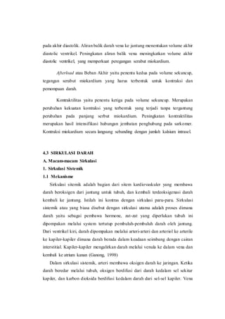 pada akhir diastolik. Aliran balik darah vena ke jantung menentukan volume akhir
diastolic ventrikel. Peningkatan aliran balik vena meningkatkan volume akhir
diastolic ventrikel, yang memperkuat peregangan serabut miokardium.
Afterload atau Beban Akhir yaitu penentu kedua pada volume sekuncup,
tegangan serabut miokardium yang harus terbentuk untuk kontraksi dan
pemompaan darah.
Kontraktilitas yaitu penentu ketiga pada volume sekuncup. Merupakan
perubahan kekuatan kontraksi yang terbentuk yang terjadi tanpa tergantung
perubahan pada panjang serbut miokardium. Peningkatan kontraktilitas
merupakan hasil intensifikasi hubungan jembatan penghubung pada sarkomer.
Kontraksi miokardium secara langsung sebanding dengan jumlah kalsium intrasel.
4.3 SIRKULASI DARAH
A. Macam-macam Sirkulasi
1. Sirkulasi Sistemik
1.1 Mekanisme
Sirkulasi sitemik adalah bagian dari sitem kardiovaskuler yang membawa
darah beroksigen dari jantung untuk tubuh, dan kembali terdeoksigenasi darah
kembali ke jantung. Istilah ini kontras dengan sirkulasi paru-paru. Sirkulasi
sistemik atau yang biasa disebut dengan sirkulasi utama adalah proses dimana
darah yaitu sebagai pembawa hormone, zat-zat yang diperlukan tubuh ini
dipompakan melalui system tertutup pembuluh-pembuluh darah oleh jantung.
Dari ventrikel kiri, darah dipompakan melalui arteri-arteri dan arteriol ke arterile
ke kapiler-kapiler dimana darah berada dalam keadaan seimbang dengan cairan
interstitial. Kapiler-kapiler mengalirkan darah melalui venula ke dalam vena dan
kembali ke atrium kanan (Ganong, 1998)
Dalam sirkulasi sistemik, arteri membawa oksigen darah ke jaringan. Ketika
darah beredar melalui tubuh, oksigen berdifusi dari darah kedalam sel sekitar
kapiler, dan karbon dioksida berdifusi kedalam darah dari sel-sel kapiler. Vena
 