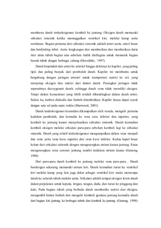 membawa darah terdeoksigenasi kembali ke jantung. Oksigen darah memasuki
sirkulasi sistemik ketika meninggalkan ventrikel kiri, melalui katup aorta
semilunar. Bagian pertama dari sirkulasi sistemik adalah arteri aorta, arteri besar
dan berdinding tebal. Aorta lengkungan dan memberikan dan memberikan daria
rteri utma tubuh bagian atas sebelum tindik diafragma untuk memasok bagian
bawah tubuh dengan berbagai cabang (Hesvelride, 1997)
Darah berpindah dari arteri ke arteriol hingga akhirnya ke kapiler, yang paling
tipis dan paling banyak dari pembuluh darah. Kapiler ini membantu untuk
bergabung dengan jaringan arteriol untuk transportasi nutrisi ke sel, yang
menyerap oksigen dan nutrisi dari dalam darah. Perangkat jaringan tidak
sepenuhnya deoxygenate darah, sehingga darah vena tidak memiliki oksigen.
Tetapi dalam konsentrasi yang lebih rendah dibandingkan dalam darah arteri.
Selain itu, karbon dioksida dan limbah ditambahkan. Kapiler hanya dapat cocok
dengan satu sel pada suatu waktu (Sherwood, 2001)
Darah terdeoksigenasi kemudian dikumpulkan oleh venula, mengalir pertama
kedalam pembuluh, dan kemudia ke vena cava inferior dan superior, yang
kembali ke jantung kanan menyelesaikan sirkulasi sistemik. Darah kemudian
kembali oksigen melalui sirkulasi paru-paru sebelum kembali lagi ke sirkulasi
sistemik. Darah yang relatif terdeoksigenasi mengumpulkan dalam vena menjadi
dua vena yaitu vena kava superior dan vena kava inferior. Kedua kapal besar
keluar dari sirkulasi sistemik dengan mengosongkan atrium kanan jantung. Sinus
mengosongkan vena coroner jantung sendiri kedalam atrium kanan (Ganong,
1998)
Dari paru-paru darah kembali ke jantung melalui vena paru-paru . Darah
beroksigen sekarang memasuki atrium kiri. Darah kemudian turun ke ventrikel
kiri melalui katup yang lain juga dekat sebagai ventrikel kiri mulai memompa
darah ke seluruh tubuh melalui aorta. Sirkulasi adalah tempat oksigen lewat darah
dalam perjalanan untuk kepala, lengan, tangan, dada, dan turun ke pinggang dan
kaki. Pada bagian tubuh yang berbeda darah memberika nutrisi dan oksigen,
mengambil bahan limbah dan mengalir kembali gerakan jantung kemudia darah
dari bagian kiri jantung ke berbagai tubuh dan kembali ke jantung (Ganong, 1998)
 