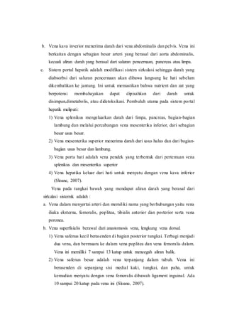 b. Vena kava inverior menerima darah dari vena abdominalis dan pelvis. Vena ini
berkaitan dengan sebagian besar arteri yang berasal dari aorta abdominalis,
kecuali aliran darah yang berasal dari saluran pencernaan, pancreas atau limpa.
c. Sistem portal hepatik adalah modifikasi sistem sirkulasi sehingga darah yang
diabsorbsi dari saluran pencernaan akan dibawa langsung ke hati sebelum
dikembalikan ke jantung. Ini untuk memastikan bahwa nutrient dan zat yang
berpotensi membahayakan dapat dipisahkan dari darah untuk
disimpan,dimetabolis, atau didetoksikasi. Pembuluh utama pada sistem portal
hepatik meliputi:
1) Vena splenikus mengeluarkan darah dari limpa, pancreas, bagian-bagian
lambung dan melalui percabangan vena mesenterika inferior, dari sebagian
besar usus besar.
2) Vena mesenterika superior menerima darah dari usus halus dan dari bagian-
bagian usus besar dan lambung.
3) Vena porta hati adalah vena pendek yang terbentuk dari pertemuan vena
splenikus dan mesenterika superior
4) Vena hepatika keluar dari hati untuk menyatu dengan vena kava inferior
(Sloane, 2007).
Vena pada tungkai bawah yang mendapat aliran darah yang berasal dari
sirkulasi sistemik adalah :
a. Vena dalam menyertai arteri dan memiliki nama yang berhubungan yaitu vena
iliaka eksterna, femoralis, poplitea, tibialis anterior dan posterior serta vena
poronea.
b. Vena superfisialis berawal dari anastomosis vena, lengkung vena dorsal.
1) Vena safenus kecil berasenden di bagian posterior tungkai. Terbagi menjadi
dua vena, dan bermuara ke dalam vena poplitea dan vena femoralis dalam.
Vena ini memiliki 7 sampai 13 katup untuk mencegah aliran balik.
2) Vena safenus besar adalah vena terpanjang dalam tubuh. Vena ini
berasenden di sepanjang sisi medial kaki, tungkai, dan paha, untuk
kemudian menyatu dengan vena femoralis dibawah ligament inguinal. Ada
10 sampai 20 katup pada vena ini (Sloane, 2007).
 
