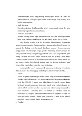 Perubahan bentuk toraks yang menetap misalnya pada pasien TBC, batas atas
jantung menurun, sedangkan pada asma toraks (ronga dada) jantung akan
melebar dan membulat.
3. Letak diafragma
Menyokong jantung dari bawah jika terjadi penekanan diafragma dan akan
mendorong bagian bawah jantung keatas.
4. Perubahan posisi tubuh
Proyeksi jantung normal dapat ditentukan tegak atau tidur melalui perubahan
posisi tubuh misalnya membungkuk dan tidur miring ke kiri atau ke kanan.
Otot jantung bersifat lurik dan involunter sehingga dapat berkontraksi
secara ritmis dan otomatis. Otot jantung hanya terdapat pada miokard (lapisan otot
jantung) dan dinding pembuluh darah. Gambaran umumnya berupa serat-serat
yang jalannya parallel dengan banyak guratan melintang, terdapat jaringan ikat
halus pada endomisium, mengandung pembuluh darah kecil dan pembuluh getah
bening. Jaringan ikat tidak banyak terdapat pada otot jantung, tetapi hanya
terdapat diantara serat-serat berupa endomisium yang penuh kapiler darah dari
otot rangka. Kapiler limfe banyak terdapat pada otot jantung, sedangkan saraf
otonom halus memberikan persarafan pada otot jantung.
Jantung terdiri atas 4 ruang yaitu 2 ruang yang berdinding tipis disebut
atrium (serambi) dan 2 ruang yang berdinding tebal disebut ventrikel (bilik).
1. Atrium
Atrium hanya berfungsi sebagai pompa primer yang meningkatkan efektivitas
ventrikel. Dalam keadaan normal jantung mempunyai kemampuan memompa
lebih dari 300-500 % darah yang dibutuhkan oleh tubuh. Atrium kanan
berfungsi sebagai penampung (reservior) darah yang rendah oksigen dari
seluruh tubuh melalui vena kava superior dan inferior dan jantung melalui
sinus koronarius. Kemudian darah dipompakan ke ventrikel kanan dan
selanjutnya ke paru-paru. Atrium kiri menerima darah yang kaya oksigen dari
kedua paru-paru melalui 4 buah vena pulmonalis. Kedua atrium tersebut
dipisahkan oleh sekat yang disebut septum interatrium.
2. Ventrikel
 