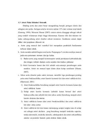 1.3 Arteri Pada Sirkulasi Sistemik
Dinding aorta dan arteri besar mengandung banyak jaringan elastis dan
sebagian otot polos. Jaringan arteria ini terisi sekitar 15% dari volume total darah
(Ganong, 1999). Menurut Sloane (2007) sistem arteria dianggap sebagai sirkuit
yang rendah volumenya tetapi tinggi tekanannya. Karena sifat dan tekanan ini
maka cabang-cabang arteri disebut sirkuit resistensi. Gambaran umum dapat
dilihat dari penjelasan dibawah ini:
a. Aorta yang muncul dari ventrikel kiri merupakan pembuluh berdiameter
terbesar dalam tubuh.
b. Aorta asenden adalah bagian awal aorta. Panjangnya 5 cm dan awalnya muncul
pada area pertemuan sternum dan iga kedua.
1) Badan aorta yang menjadi kemoreseptor untuk pertukaran karbondioksida
dan oksigen terletak diantara aorta asenden dan trunkus pulmonar
2) Arteri koronaria kanan dan kiri adalah satu-satunya percabangan aorta
asenden. Arteri ini muncul tepat diatas daun katup semilunar (Sloane,
2007).
c. Arkus aorta dimulai pada sudut sternum, memiliki tiga pecabangan penting
yaitu arteri brakiosefalika, arteri karotis komunis kiri dan arteri subklavia kiri.
(Sherwood, 2001)
1) Arteri brakiosefalika bercabang menjadi arteri karotis komunis kanan dan
arteri subklavia kanan
2) Setiap arteri karotis komunis (sebelah kanan berasal dari arteri
brakocevalika dan sebelah kiri dari arkus aorta) bercabang menjadi arteri
karotis eksterna dan interna
3) Arteri subklavia kanan (dari arteri brankiosefalika) dan arteri subklavia
kiri (dari arkus aorta)
4) Arteri subklavia kiri dan kanan memanjang sampai tungkai atas di setiap
sisi sebagai arteri aksilaris yang bercabang menjadi toraksika superior,
torako akromialis, toraksika lateralis, subskapularis dan arteri sirkumfleksa
anterior an posterior humeris pada struktur dalam aksila.
 