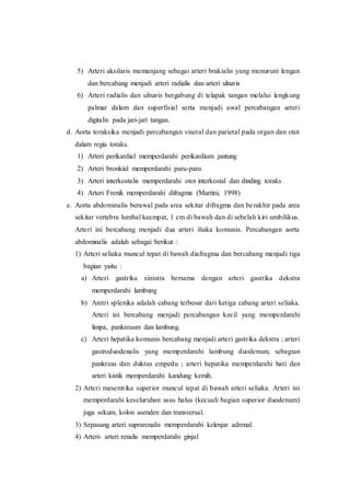 5) Arteri aksilaris memanjang sebagai arteri brakialis yang menuruni lengan
dan bercabang menjadi arteri radialis dan arteri ulnaris
6) Arteri radialis dan ulnaris bergabung di telapak tangan melalui lengkung
palmar dalam dan superfisial serta menjadi awal percabangan arteri
digitalis pada jari-jari tangan.
d. Aorta toraksika menjadi percabangan viseral dan parietal pada organ dan otot
dalam regia toraks.
1) Arteri perikardial memperdarahi perikardium jantung
2) Arteri bronkial memperdarahi paru-paru
3) Arteri interkostalis memperdarahi otot interkostal dan dinding toraks
4) Arteri Frenik memperdarahi difragma (Martini, 1998)
e. Aorta abdominalis berawal pada area sekitar difragma dan berakhir pada area
sekitar vertebra lumbal keempat, 1 cm di bawah dan di sebelah kiri umbilikus.
Arteri ini bercabang menjadi dua arteri iliaka komunis. Percabangan aorta
abdominalis adalah sebagai berikut :
1) Arteri seliaka muncul tepat di bawah diafragma dan bercabang menjadi tiga
bagian yaitu :
a) Arteri gastrika sinistra bersama dengan arteri gastrika dekstra
memperdarahi lambung
b) Aretri splenika adalah cabang terbesar dari ketiga cabang arteri seliaka.
Arteri ini bercabang menjadi percabangan kecil yang memperdarahi
limpa, pankreasm dan lambung.
c) Arteri hepatika komunis bercabang menjadi arteri gastrika dekstra ; arteri
gastroduodenalis yang memperdarahi lambung duodenum, sebagian
pankreas dan duktus empedu ; arteri hepatika memperdarahi hati dan
arteri kistik memperdarahi kandung kemih.
2) Arteri mesentrika superior muncul tepat di bawah arteri seliaka. Arteri ini
memperdarahi keseluruhan usus halus (kecuali bagian superior duodenum)
juga sekum, kolon asenden dan transversal.
3) Sepasang arteri suprarenalis memperdarahi kelenjar adrenal.
4) Arteri- arteri renalis memperdarahi ginjal
 