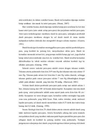atrioventrikular), ke dalam ventrikel kanan. Darah ini kemudian dipompa melalui
katup semilunar dan masuk ke arteri paru-paru. (Sloane, 2007)
Dari ventrikel kanan, darah dipompa melalui katup paru semilunar ke kiri dan
kanan arteri paru (satu untuk setiap paru-paru) dan perjalanan melalui paru-paru.
Arteri paru terdeoksigenasi membawa darah ke paru-paru, sedangkan pembuluh
darah paru-paru membawa oksigen ke sel darah merah di mana mereka
melepaskan karbon dioksida dan mengambil oksigen selama respirasi. (Guyton,
1991)
Darah beroksigen kemudian meninggalkan paru-paru melalui pembuluh paru-
paru, yang kembali ke jantung kiri, menyelesaikan siklus paru. Darah ini
kemudian memasuki atrium kiri, yang pompa melalui katup gigi seri, juga disebut
katup mitral atrioventrikular atau kiri, ke ventrikel kiri. Darah tersebut kemudian
didistribusikan ke tubuh melalui sirkulasi sistemik sebelum kembali lagi ke
sirkulasi paru-paru. (Ganong, 1998)
Seluruh sistem vaskuler paru-paru adalah sistem dengan tekanan rendah.
Tekanan arteria pulmonalis kira-kira 24/9 mm Hg dan tekanan rata-rata sekitar 15
mm Hg. Tekanan pada atrium kiri kira-kira 8 mm Hg waktu diastole, sehingga
tekanan gradien pada sistem paru-paru sekitar 7 mm Hg dibandingkan dengan
selisih pada sirkulasi sistemik yang kira-kira 90 mmhg. (Sherwood, 2001)
Volume darah dalam pembuluh paru-paru pada setiap saat adalah sekitar 1
liter, dimana kurang dari 100 ml berada dalam kapiler. Kecepatan rata-rata darah
pada ujung arteri pulmonalis adalah sama seperti pada aorta (kira-kira 40 cm /
detik). Kecepatan ini turun dengan cepat, kemudian sedikit meningkat lagi pada
vena-vena pulmonalis yang lebih besar. Pada waktu istirahat, untuk melewati
kapiler paru-paru, sel darah merah memerlukan waktu 0,75 detik dan waktu kerja
kurang dari 0,3 detik. (Ganong, 1998).
Secara fisiologis kira-kira 2% darah dalam arteria sistemis adalah darah yang
tidak melewati kapiler paru-paru. Arteria bronchalis cabang dari aorta torakalis
menyediakan darah yang memberi makanan pada bagian parenkhim paru-paru dan
sebagian darah ini kembali ke jantung melalui vena pulmonalis. Terdapat
pengenceran selanjutnya dari darah yang teroksigenisasi dalam jantung oleh darah
 
