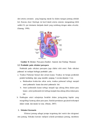 dari arteria coronaria yang langsung masuk ke dalam ruangan jantung sebelah
kiri. Karena shunt fisiologis ini kecil darah arteria sistemis mengandung lebih
sedikit O2 per desimeter daripada darah yang seimbang dengan udara alveoler.
(Ganong, 1998).
Gambar 8. Sirkulasi Paru-paru (Sumber: Anatomi dan Fisiologi Manusia)
2.2 Pembuluh pada sirkulasi paru-paru
Pembuluh pada sirkulasi paru-paru juga dilalui oleh arteri. Pada sirkulasi
pulmonal ini terdapat berbagai pembuluh yaitu :
a. Trunkus Pulmonar berasal dari atrium kanan. Trunkus ini berupa pembuluh
pendek berdinding tipis yang memiliki panjang 5 cm dan diameter 3 cm.
a. Berdasarkan konkavitas arkus aorta, trunkus pulmonal terbagi menjadi
arteri pulmonalis kanan dan arteri pulmonalis kiri.
b. Arteri pulmonalis kanan terbagi menjadi tiga cabang lobus dalam paru
kanan ; arteri pulmonalis kiri terbagi menjadi dua cabang lobus dalam paru
kiri
b. Pembagian arteri selanjutnya berakhir dalam jaring-jaring kapiler yang
mengelilingi kantong udara paru-paru. Setelah pertukaran gas,darah terkumpul
dalam venula dan masuk ke vena. (Sloane, 2007)
3. Sirkulasi Koronaria
Efisiensi jantung sebagai pompa tergantung dari nutrisi dan oksigenasi
otot jantung. Sirkulasi koroner meliputi seluruh permukaan jantung, membawa
 