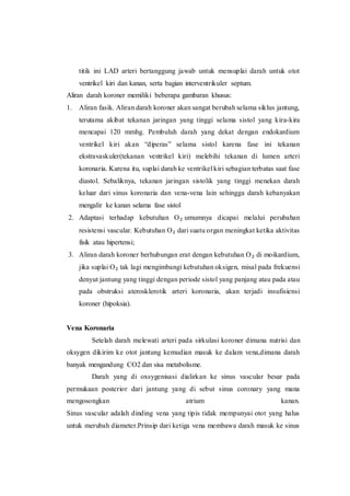 titik ini LAD arteri bertanggung jawab untuk mensuplai darah untuk otot
ventrikel kiri dan kanan, serta bagian interventrikuler septum.
Aliran darah koroner memiliki beberapa gambaran khusus:
1. Aliran fasik. Aliran darah koroner akan sangat berubah selama siklus jantung,
terutama akibat tekanan jaringan yang tinggi selama sistol yang kira-kira
mencapai 120 mmhg. Pembuluh darah yang dekat dengan endokardium
ventrikel kiri akan “diperas” selama sistol karena fase ini tekanan
ekstravaskuler(tekanan ventrikel kiri) melebihi tekanan di lumen arteri
koronaria. Karena itu, suplai darah ke ventrikel kiri sebagian terbatas saat fase
diastol. Sebaliknya, tekanan jaringan sistolik yang tinggi menekan darah
keluar dari sinus koronaria dan vena-vena lain sehingga darah kebanyakan
mengalir ke kanan selama fase sistol
2. Adaptasi terhadap kebutuhan O₂ umumnya dicapai melalui perubahan
resistensi vascular. Kebutuhan O₂ dari suatu organ meningkat ketika aktivitas
fisik atau hipertensi;
3. Aliran darah koroner berhubungan erat dengan kebutuhan O₂ di moikardium,
jika suplai O₂ tak lagi mengimbangi kebutuhan oksigen, misal pada frekuensi
denyut jantung yang tinggi dengan periode sistol yang panjang atau pada atau
pada obstruksi aterosklerotik arteri koronaria, akan terjadi insufisiensi
koroner (hipoksia).
Vena Koronaria
Setelah darah melewati arteri pada sirkulasi koroner dimana nutrisi dan
oksygen dikirim ke otot jantung kemudian masuk ke dalam vena,dimana darah
banyak mengandung CO2 dan sisa metabolisme.
Darah yang di oxsygenisasi dialirkan ke sinus vascular besar pada
permukaan posterior dari jantung yang di sebut sinus coronary yang mana
mengosongkan atrium kanan.
Sinus vascular adalah dinding vena yang tipis tidak mempunyai otot yang halus
untuk merubah diameter.Prinsip dari ketiga vena membawa darah masuk ke sinus
 